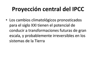 Proyección central del IPCC Los cambios climatológicos pronosticados para el siglo XXI tienen el potencial de conducir a transformaciones futuras de gran escala, y probablemente irreversibles en los sistemas de la Tierra 