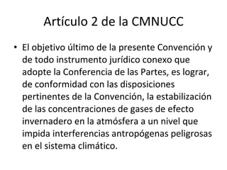 Artículo 2 de la CMNUCC El objetivo último de la presente Convención y de todo instrumento jurídico conexo que adopte la Conferencia de las Partes, es lograr, de conformidad con las disposiciones pertinentes de la Convención, la estabilización de las concentraciones de gases de efecto invernadero en la atmósfera a un nivel que impida interferencias antropógenas peligrosas en el sistema climático. 