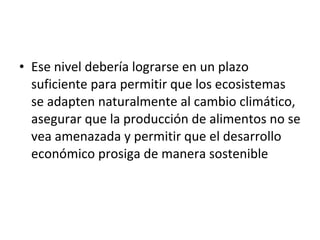 Ese nivel debería lograrse en un plazo suficiente para permitir que los ecosistemas se adapten naturalmente al cambio climático, asegurar que la producción de alimentos no se vea amenazada y permitir que el desarrollo económico prosiga de manera sostenible 