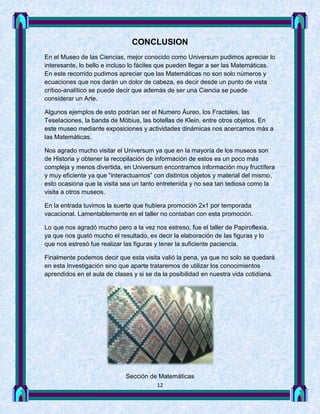 CONCLUSION
En el Museo de las Ciencias, mejor conocido como Universum pudimos apreciar lo
interesante, lo bello e incluso lo fáciles que pueden llegar a ser las Matemáticas.
En este recorrido pudimos apreciar que las Matemáticas no son solo números y
ecuaciones que nos darán un dolor de cabeza, es decir desde un punto de vista
crítico-analítico se puede decir que además de ser una Ciencia se puede
considerar un Arte.

Algunos ejemplos de esto podrían ser el Numero Áureo, los Fractales, las
Teselaciones, la banda de Möbius, las botellas de Klein, entre otros objetos. En
este museo mediante exposiciones y actividades dinámicas nos acercamos más a
las Matemáticas.

Nos agrado mucho visitar el Universum ya que en la mayoría de los museos son
de Historia y obtener la recopilación de información de estos es un poco más
compleja y menos divertida, en Universum encontramos información muy fructífera
y muy eficiente ya que “interactuamos” con distintos objetos y material del mismo,
esto ocasiona que la visita sea un tanto entretenida y no sea tan tediosa como la
visita a otros museos.

En la entrada tuvimos la suerte que hubiera promoción 2x1 por temporada
vacacional. Lamentablemente en el taller no contaban con esta promoción.

Lo que nos agradó mucho pero a la vez nos estreso, fue el taller de Papiroflexia,
ya que nos gustó mucho el resultado, es decir la elaboración de las figuras y lo
que nos estresó fue realizar las figuras y tener la suficiente paciencia.

Finalmente podemos decir que esta visita valió la pena, ya que no solo se quedará
en esta Investigación sino que aparte trataremos de utilizar los conocimientos
aprendidos en el aula de clases y si se da la posibilidad en nuestra vida cotidiana.




                             Sección de Matemáticas
                                         12
 
