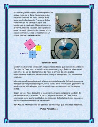En un triangulo rectángulo, el lado opuesto del
ángulo recto, se le llama hipotenusa, a los
otros dos lados se les llama catetos. Este
teorema dice lo siguiente: “La suma de los
cuadrados de los catetos es igual a la
hipotenusa al cuadrado”. Matemáticamente:
a2+b2=c2. De esta ecuación se desprenden
otras, pero esto depende del caso en el que
nos encontremos, estas se realizan con un
simple despeje. Demostración:




                                Teorema de Tales.

Existen dos teoremas en relación a la geometría clásica que reciben el nombre de
Teorema de Tales, ambos atribuidos al matemático griego Tales de Mileto en el
siglo VI a. C. De los dos teoremas de Tales el primero de ellos explica
esencialmente una forma de construir un triángulo semejante a uno previamente
existente.

Mientras que el segundo desentraña una propiedad esencial de los circuncentros
de todos los triángulos rectángulos, que a su vez en la construcción geométrica es
ampliamente utilizado para imponer condiciones de construcción de ángulos
rectos.

Según parece, Tales descubrió el teorema mientras investigaba la condición de
paralelismo entre dos rectas. De hecho, el primer teorema de Tales puede
enunciarse como que la igualdad de los cocientes de los lados de dos triángulos
no es condición suficiente de paralelismo

NOTA: Esta información no fue obtenida del museo ya que no estaba disponible.

                               Platos Parabólicos



                                         4
 