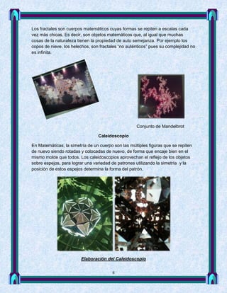 Los fractales son cuerpos matemáticos cuyas formas se repiten a escalas cada
vez más chicas. Es decir, son objetos matemáticos que, al igual que muchas
cosas de la naturaleza tienen la propiedad de auto semejanza. Por ejemplo los
copos de nieve, los helechos, son fractales “no auténticos” pues su complejidad no
es infinita.




                                                     Conjunto de Mandelbrot

                                 Caleidoscopio

En Matemáticas, la simetría de un cuerpo son las múltiples figuras que se repiten
de nuevo siendo rotadas y colocadas de nuevo, de forma que encaje bien en el
mismo molde que todos. Los caleidoscopios aprovechan el reflejo de los objetos
sobre espejos, para lograr una variedad de patrones utilizando la simetría y la
posición de estos espejos determina la forma del patrón.




                         Elaboración del Caleidoscopio


                                        6
 