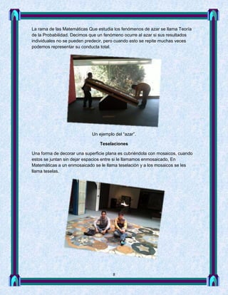 La rama de las Matemáticas Que estudia los fenómenos de azar se llama Teoría
de la Probabilidad. Decimos que un fenómeno ocurre al azar si sus resultados
individuales no se pueden predecir, pero cuando esto se repite muchas veces
podemos representar su conducta total.




                            Un ejemplo del “azar”.

                                Teselaciones

Una forma de decorar una superficie plana es cubriéndola con mosaicos, cuando
estos se juntan sin dejar espacios entre si le llamamos enmosaicado, En
Matemáticas a un enmosaicado se le llama teselación y a los mosaicos se les
llama teselas.




                                      8
 