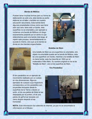 Banda de Möbius

Pueden tener muchas formas pero su forma de
elaboración es solo una, esta banda se podía
elaborar en el taller y también en nuestra
educación secundaria. Esta banda tiene
algunas propiedades únicas como que tiene
solo una cara, tiene solo un borde, esta
superficie no es orientable y por ejemplo si
cortamos una banda de Möbius a lo largo
exactamente pasando por el centro lo que
obtendremos será una banda más larga, al
repetir este proceso, lamentablemente no
sucede lo mismo, sino que ya la banda se
divide en dos bandas enganchadas.

                                               Botellas de Klein

                         Una botella de Klein es una superficie no orientable, otro
                         objeto no-orientable puede ser la banda de Möbius, esta
                         es una superficie con borde, mientras una botella de Klein
                         no tiene borde, esta fue descrita en 1822 por el
                         matemático Félix Klein. Su nombre original no fue el de
                         “Botella de Klein”, sino el de superficie de Klein.

                                               Tiro Parabólico



El tiro parabólico es un ejemplo de
movimiento realizado por un cuerpo
en dos dimensiones. Algunos
ejemplos de cuerpos cuya trayectoria
corresponde a un tiro parabólico son:
proyectiles lanzados desde la
superficie de la Tierra o desde un
avión, el de una pelota de fútbol al ser
despejada por el portero, el de una
pelota de golf al ser lanzada con
cierto ángulo respecto al eje
horizontal.

NOTA: Esta informacion fue obtenida de Internet, ya que no se encontraba la
informacion en el Museo.
                                           9
 