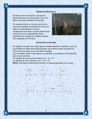 Solidos de Revolucion

Se llama área de revolución a las figuras
geométricas que se crean al girar una curva
plana o una recta alrededor de otra fija.

Por ejemplo al girar un círculo junto de una
recta que traspasa su diámetro se forma una
esfera. Cuando giramos dos aros
conseguimos una dona y cuando giramos dos
rectas se forma un hiperboloide. Estas
superficies se manejan en múltiples campos
de la ingeniera y de la física.

                            Ecuaciones no lineales

Es cualquier ecuación que tenga alguna variable elevada al cuadrado, cubo, etc.
Las lineales no deben tener exponenciales, por lo tanto cuando se grafica se
forma una línea recta, por eso se llaman lineales.
Las no lineales, forman otras figuras, por ejemplo una parábola o una hipérbola,
pero nunca una línea.
Un ejemplo de una ecuación lineal es: 2x + 4y = 14
Un ejemplo de una no lineal es: 2x2 + 4y3 = 14
NOTA: Información obtenida del Internet, no estaba disponible en el museo.




                                        10
 