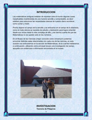 INTRODUCCION
Las matemáticas antiguas trataban de expresar ante el mundo algunas cosas
inexplicables mostrándolas de una manera sencilla y comprobable, es decir
estaban para solucionar las necesidades básicas de nuestro diario acontecer
como contar y medir.

Pronto dejaron el campo de lo sencillo y se enfocaron en el campo de lo abstracto,
como en toda ciencia se necesita de estudio y dedicación para lograr entender
desde sus raíces hasta lo más compleja de ella, y así darnos cuenta de que las
Matemáticas no se quedan solo en los números.

En el Museo de las Ciencias (mejor conocido como Universum) podemos
encontrar distintas salas relacionadas con cada una de las ciencias, en esta
ocasión nos enfocaremos en la sección de Matemáticas, de la cual les hablaremos
a continuación, utilizando como principal recuso una investigación de campo,
apoyada con evidencias e información encontrada en el museo.




                             INVESTIGACION
                             Teorema de Pitágoras
                                        3
 