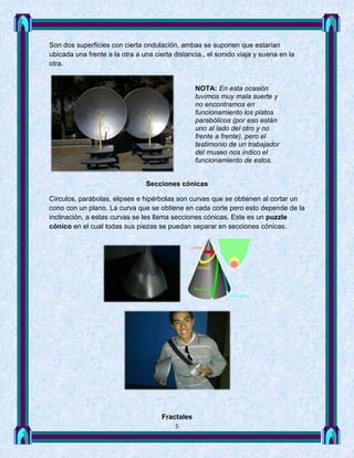 Son dos superficies con cierta ondulación, ambas se suponen que estarían
ubicada una frente a la otra a una cierta distancia., el sonido viaja y suena en la
otra.


                                                  NOTA: En esta ocasión
                                                  tuvimos muy mala suerte y
                                                  no encontramos en
                                                  funcionamiento los platos
                                                  parabólicos (por eso están
                                                  uno al lado del otro y no
                                                  frente a frente), pero el
                                                  testimonio de un trabajador
                                                  del museo nos indico el
                                                  funcionamiento de estos.


                                Secciones cónicas

Círculos, parábolas, elipses e hipérbolas son curvas que se obtienen al cortar un
cono con un plano. La curva que se obtiene en cada corte pero esto depende de la
inclinación, a estas curvas se les llama secciones cónicas. Este es un puzzle
cónico en el cual todas sus piezas se puedan separar en secciones cónicas.




                                      Fractales
                                          5
 