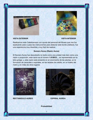 VISTA EXTERIOR                                              VISTA INTERIOR

Realizamos este Caleidoscopio con ayuda del personal del Museo que nos fue
explicando paso a paso las instrucciones para elaborar este bonito artefacto, fue
una experiencia muy divertida y muy fácil de realizar,

                         Numero Áureo (Razón Aurea)

El Numero Áureo fue descubierto no tanto como una unidad más bien como una
razón o proporción, esta razón es el número 1.618033… es representado por la
letra griega  esta razón está presente en el crecimiento de las plantas, en la
formación de caracoles o espirales, en las tarjetas de crédito, en un boleto del
metro y en miles de otros lugares




RECTANGULO AUREO                              ESPIRAL AUREA



                                  Probabilidad

                                         7
 