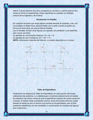 esfera. Cuando giramos dos aros conseguimos una dona y cuando giramos dos
rectas se forma un hiperboloide. Estas superficies se manejan en múltiples
campos de la ingeniera y de la física.

                            Ecuaciones no lineales

Es cualquier ecuación que tenga alguna variable elevada al cuadrado, cubo, etc.
Las lineales no deben tener exponenciales, por lo tanto cuando se grafica se
forma una línea recta, por eso se llaman lineales.
Las no lineales, forman otras figuras, por ejemplo una parábola o una hipérbola,
pero nunca una línea.
Un ejemplo de una ecuación lineal es: 2x + 4y = 14
Un ejemplo de una no lineal es: 2x2 + 4y3 = 14
NOTA: Información obtenida del Internet, no estaba disponible en el museo.




                             Taller de Papiroflexia

Finalmente nos dirigimos al Taller de Papiroflexia. En esta sección del museo
realizamos tres poliedros y un caleidoscopio (mostrado anteriormente) al realizar
los poliedros nos dimos cuenta de que la papiroflexia requiere de mucha paciencia
y tiempo, al realizar estas actividades tuvimos varias emociones entre las cuales
destaco el estrés ya que no somos muy buenos en la papiroflexia, pero al final
quedamos satisfechos con los resultados. A continuación se muestran las figuras
que construimos:
                                        10
 