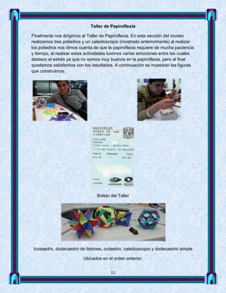Taller de Papiroflexia

Finalmente nos dirigimos al Taller de Papiroflexia. En esta sección del museo
realizamos tres poliedros y un caleidoscopio (mostrado anteriormente) al realizar
los poliedros nos dimos cuenta de que la papiroflexia requiere de mucha paciencia
y tiempo, al realizar estas actividades tuvimos varias emociones entre las cuales
destaco el estrés ya que no somos muy buenos en la papiroflexia, pero al final
quedamos satisfechos con los resultados. A continuación se muestran las figuras
que construimos:




                                Boleto del Taller




 Icosaedro, dodecaedro de listones, octaedro, caleidoscopio y dodecaedro simple

                         Ubicados en el orden anterior.


                                       11
 