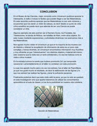 CONCLUSION
En el Museo de las Ciencias, mejor conocido como Universum pudimos apreciar lo
interesante, lo bello e incluso lo fáciles que pueden llegar a ser las Matemáticas.
En este recorrido pudimos apreciar que las Matemáticas no son solo números y
ecuaciones que nos darán un dolor de cabeza, es decir desde un punto de vista
crítico-analítico se puede decir que además de ser una Ciencia se puede
considerar un Arte.

Algunos ejemplos de esto podrían ser el Numero Áureo, los Fractales, las
Teselaciones, la banda de Möbius, las botellas de Klein, entre otros objetos. En
este museo mediante exposiciones y actividades dinámicas nos acercamos más a
las Matemáticas.

Nos agrado mucho visitar el Universum ya que en la mayoría de los museos son
de Historia y obtener la recopilación de información de estos es un poco más
compleja y menos divertida, en Universum encontramos información muy fructífera
y muy eficiente ya que “interactuamos” con distintos objetos y material del mismo,
esto ocasiona que la visita sea un tanto entretenida y no sea tan tediosa como la
visita a otros museos.

En la entrada tuvimos la suerte que hubiera promoción 2x1 por temporada
vacacional. Lamentablemente en el taller no contaban con esta promoción.

Lo que nos agradó mucho pero a la vez nos estreso, fue el taller de Papiroflexia,
ya que nos gustó mucho el resultado, es decir la elaboración de las figuras y lo
que nos estresó fue realizar las figuras y tener la suficiente paciencia.

Finalmente podemos decir que esta visita valió la pena, ya que no solo se quedará
en esta Investigación sino que aparte trataremos de utilizar los conocimientos
aprendidos en el aula de clases y si se da la posibilidad en nuestra vida cotidiana.




                             Sección de Matemáticas


                                         12
 
