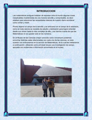 INTRODUCCION
Las matemáticas antiguas trataban de expresar ante el mundo algunas cosas
inexplicables mostrándolas de una manera sencilla y comprobable, es decir
estaban para solucionar las necesidades básicas de nuestro diario acontecer
como contar y medir.

Pronto dejaron el campo de lo sencillo y se enfocaron en el campo de lo abstracto,
como en toda ciencia se necesita de estudio y dedicación para lograr entender
desde sus raíces hasta lo más compleja de ella, y así darnos cuenta de que las
Matemáticas no se quedan solo en los números.

En el Museo de las Ciencias (mejor conocido como Universum) podemos
encontrar distintas salas relacionadas con cada una de las ciencias, en esta
ocasión nos enfocaremos en la sección de Matemáticas, de la cual les hablaremos
a continuación, utilizando como principal recuso una investigación de campo,
apoyada con evidencias e información encontrada en el museo.




                                        3
 