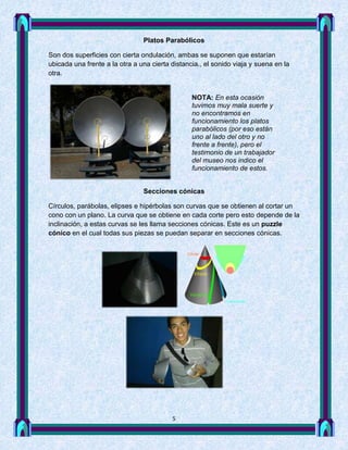 Platos Parabólicos

Son dos superficies con cierta ondulación, ambas se suponen que estarían
ubicada una frente a la otra a una cierta distancia., el sonido viaja y suena en la
otra.


                                                 NOTA: En esta ocasión
                                                 tuvimos muy mala suerte y
                                                 no encontramos en
                                                 funcionamiento los platos
                                                 parabólicos (por eso están
                                                 uno al lado del otro y no
                                                 frente a frente), pero el
                                                 testimonio de un trabajador
                                                 del museo nos indico el
                                                 funcionamiento de estos.


                                Secciones cónicas

Círculos, parábolas, elipses e hipérbolas son curvas que se obtienen al cortar un
cono con un plano. La curva que se obtiene en cada corte pero esto depende de la
inclinación, a estas curvas se les llama secciones cónicas. Este es un puzzle
cónico en el cual todas sus piezas se puedan separar en secciones cónicas.




                                          5
 