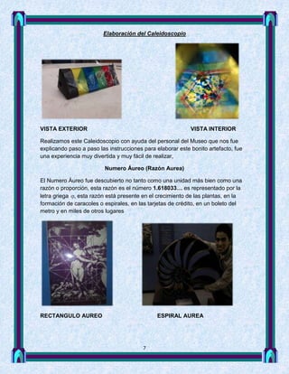 Elaboración del Caleidoscopio




VISTA EXTERIOR                                              VISTA INTERIOR

Realizamos este Caleidoscopio con ayuda del personal del Museo que nos fue
explicando paso a paso las instrucciones para elaborar este bonito artefacto, fue
una experiencia muy divertida y muy fácil de realizar,

                         Numero Áureo (Razón Aurea)

El Numero Áureo fue descubierto no tanto como una unidad más bien como una
razón o proporción, esta razón es el número 1.618033… es representado por la
letra griega  esta razón está presente en el crecimiento de las plantas, en la
formación de caracoles o espirales, en las tarjetas de crédito, en un boleto del
metro y en miles de otros lugares




RECTANGULO AUREO                              ESPIRAL AUREA




                                         7
 