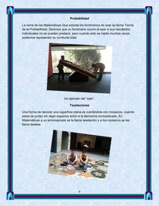 Probabilidad

La rama de las Matemáticas Que estudia los fenómenos de azar se llama Teoría
de la Probabilidad. Decimos que un fenómeno ocurre al azar si sus resultados
individuales no se pueden predecir, pero cuando esto se repite muchas veces
podemos representar su conducta total.




                            Un ejemplo del “azar”.

                                Teselaciones

Una forma de decorar una superficie plana es cubriéndola con mosaicos, cuando
estos se juntan sin dejar espacios entre si le llamamos enmosaicado, En
Matemáticas a un enmosaicado se le llama teselación y a los mosaicos se les
llama teselas.




                                      8
 