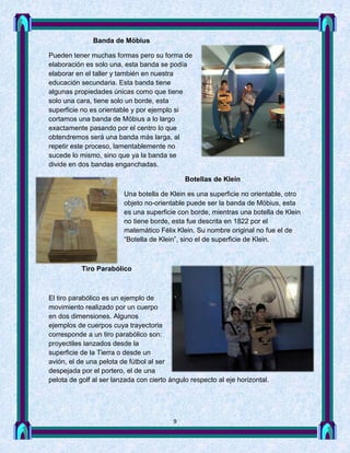 Banda de Möbius

Pueden tener muchas formas pero su forma de
elaboración es solo una, esta banda se podía
elaborar en el taller y también en nuestra
educación secundaria. Esta banda tiene
algunas propiedades únicas como que tiene
solo una cara, tiene solo un borde, esta
superficie no es orientable y por ejemplo si
cortamos una banda de Möbius a lo largo
exactamente pasando por el centro lo que
obtendremos será una banda más larga, al
repetir este proceso, lamentablemente no
sucede lo mismo, sino que ya la banda se
divide en dos bandas enganchadas.

                                              Botellas de Klein

                         Una botella de Klein es una superficie no orientable, otro
                         objeto no-orientable puede ser la banda de Möbius, esta
                         es una superficie con borde, mientras una botella de Klein
                         no tiene borde, esta fue descrita en 1822 por el
                         matemático Félix Klein. Su nombre original no fue el de
                         “Botella de Klein”, sino el de superficie de Klein.



           Tiro Parabólico



El tiro parabólico es un ejemplo de
movimiento realizado por un cuerpo
en dos dimensiones. Algunos
ejemplos de cuerpos cuya trayectoria
corresponde a un tiro parabólico son:
proyectiles lanzados desde la
superficie de la Tierra o desde un
avión, el de una pelota de fútbol al ser
despejada por el portero, el de una
pelota de golf al ser lanzada con cierto ángulo respecto al eje horizontal.




                                          9
 