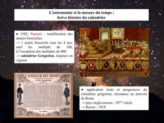 ● application lente et progressive du
calendrier grégorien, résistance au pouvoir
de Rome
→ pays anglo-saxons : 18ème siècle
→ Russie : 1918
L’astronomie et la mesure du temps :
brève histoire du calendrier
● 1582, Papauté : modification des
années bissextiles
→ 1 année bissextile tous les 4 ans,
sauf les multiple de 100,
à l’exception des multiples de 400
→ calendrier Grégorien, toujours en
vigueur
 
