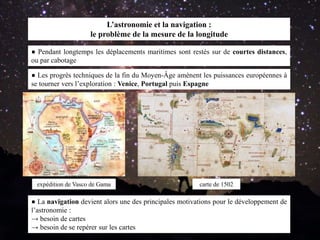 L’astronomie et la navigation :
le problème de la mesure de la longitude
● Les progrès techniques de la fin du Moyen-Âge amènent les puissances européennes à
se tourner vers l’exploration : Venice, Portugal puis Espagne
● La navigation devient alors une des principales motivations pour le développement de
l’astronomie :
→ besoin de cartes
→ besoin de se repérer sur les cartes
● Pendant longtemps les déplacements maritimes sont restés sur de courtes distances,
ou par cabotage
expédition de Vasco de Gama carte de 1502
 