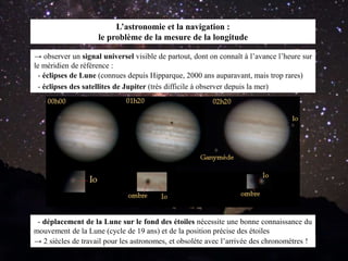 L’astronomie et la navigation :
le problème de la mesure de la longitude
→ observer un signal universel visible de partout, dont on connaît à l’avance l’heure sur
le méridien de référence :
- éclipses des satellites de Jupiter (très difficile à observer depuis la mer)
- éclipses de Lune (connues depuis Hipparque, 2000 ans auparavant, mais trop rares)
→ 2 siècles de travail pour les astronomes, et obsolète avec l’arrivée des chronomètres !
- déplacement de la Lune sur le fond des étoiles nécessite une bonne connaissance du
mouvement de la Lune (cycle de 19 ans) et de la position précise des étoiles
 