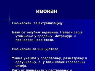 ивокан
Ено - ивокан за актуелизацију

Бави се текућим задацима. Налази своје
  утемњење у предању. Истражује и
  проналази нове стазе.

Ено-ивокан за иницијативе

Узима учешћа у предлагању, разматрању и
  одлучивању, а у вези нових колосалних
  визија.
 