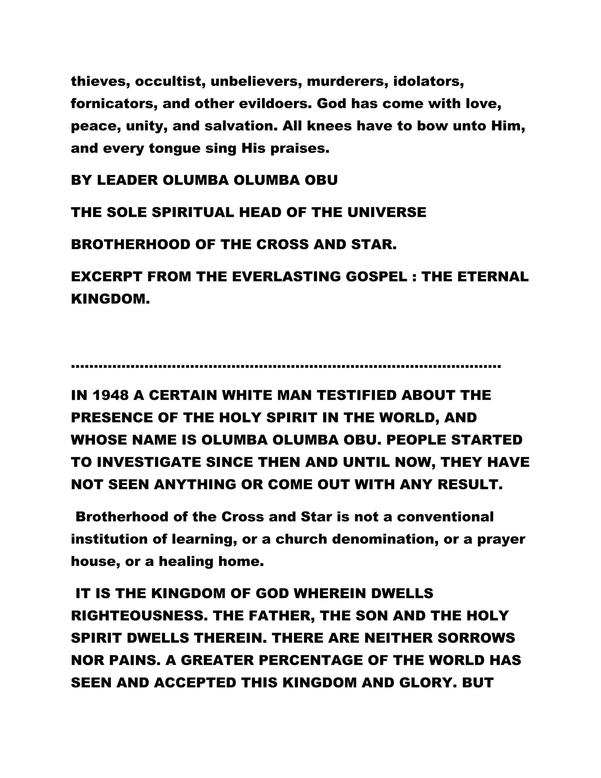 thieves, occultist, unbelievers, murderers, idolators, 
fornicators, and other evildoers. God has come with love, 
peace, unity, and salvation. All knees have to bow unto Him, 
and every tongue sing His praises. 
BY LEADER OLUMBA OLUMBA OBU 
THE SOLE SPIRITUAL HEAD OF THE UNIVERSE 
BROTHERHOOD OF THE CROSS AND STAR. 
EXCERPT FROM THE EVERLASTING GOSPEL : THE ETERNAL 
KINGDOM. 
…………………………………………………………………………………. 
IN 1948 A CERTAIN WHITE MAN TESTIFIED ABOUT THE 
PRESENCE OF THE HOLY SPIRIT IN THE WORLD, AND 
WHOSE NAME IS OLUMBA OLUMBA OBU. PEOPLE STARTED 
TO INVESTIGATE SINCE THEN AND UNTIL NOW, THEY HAVE 
NOT SEEN ANYTHING OR COME OUT WITH ANY RESULT. 
Brotherhood of the Cross and Star is not a conventional 
institution of learning, or a church denomination, or a prayer 
house, or a healing home. 
IT IS THE KINGDOM OF GOD WHEREIN DWELLS 
RIGHTEOUSNESS. THE FATHER, THE SON AND THE HOLY 
SPIRIT DWELLS THEREIN. THERE ARE NEITHER SORROWS 
NOR PAINS. A GREATER PERCENTAGE OF THE WORLD HAS 
SEEN AND ACCEPTED THIS KINGDOM AND GLORY. BUT 
 