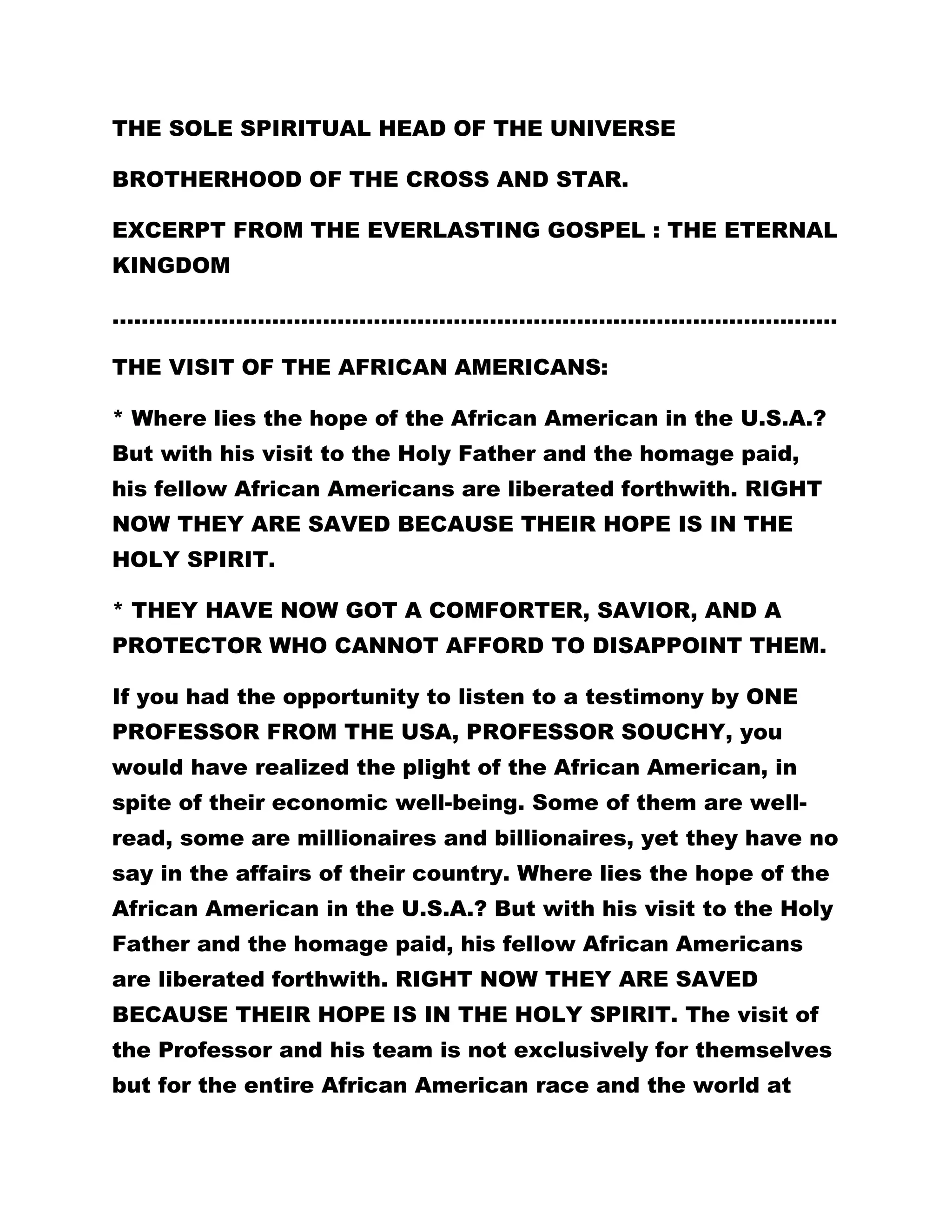 THE SOLE SPIRITUAL HEAD OF THE UNIVERSE 
BROTHERHOOD OF THE CROSS AND STAR. 
EXCERPT FROM THE EVERLASTING GOSPEL : THE ETERNAL 
KINGDOM 
………………………………………………………………………………………. 
THE VISIT OF THE AFRICAN AMERICANS: 
* Where lies the hope of the African American in the U.S.A.? 
But with his visit to the Holy Father and the homage paid, 
his fellow African Americans are liberated forthwith. RIGHT 
NOW THEY ARE SAVED BECAUSE THEIR HOPE IS IN THE 
HOLY SPIRIT. 
* THEY HAVE NOW GOT A COMFORTER, SAVIOR, AND A 
PROTECTOR WHO CANNOT AFFORD TO DISAPPOINT THEM. 
If you had the opportunity to listen to a testimony by ONE 
PROFESSOR FROM THE USA, PROFESSOR SOUCHY, you 
would have realized the plight of the African American, in 
spite of their economic well-being. Some of them are well-read, 
some are millionaires and billionaires, yet they have no 
say in the affairs of their country. Where lies the hope of the 
African American in the U.S.A.? But with his visit to the Holy 
Father and the homage paid, his fellow African Americans 
are liberated forthwith. RIGHT NOW THEY ARE SAVED 
BECAUSE THEIR HOPE IS IN THE HOLY SPIRIT. The visit of 
the Professor and his team is not exclusively for themselves 
but for the entire African American race and the world at 
 
