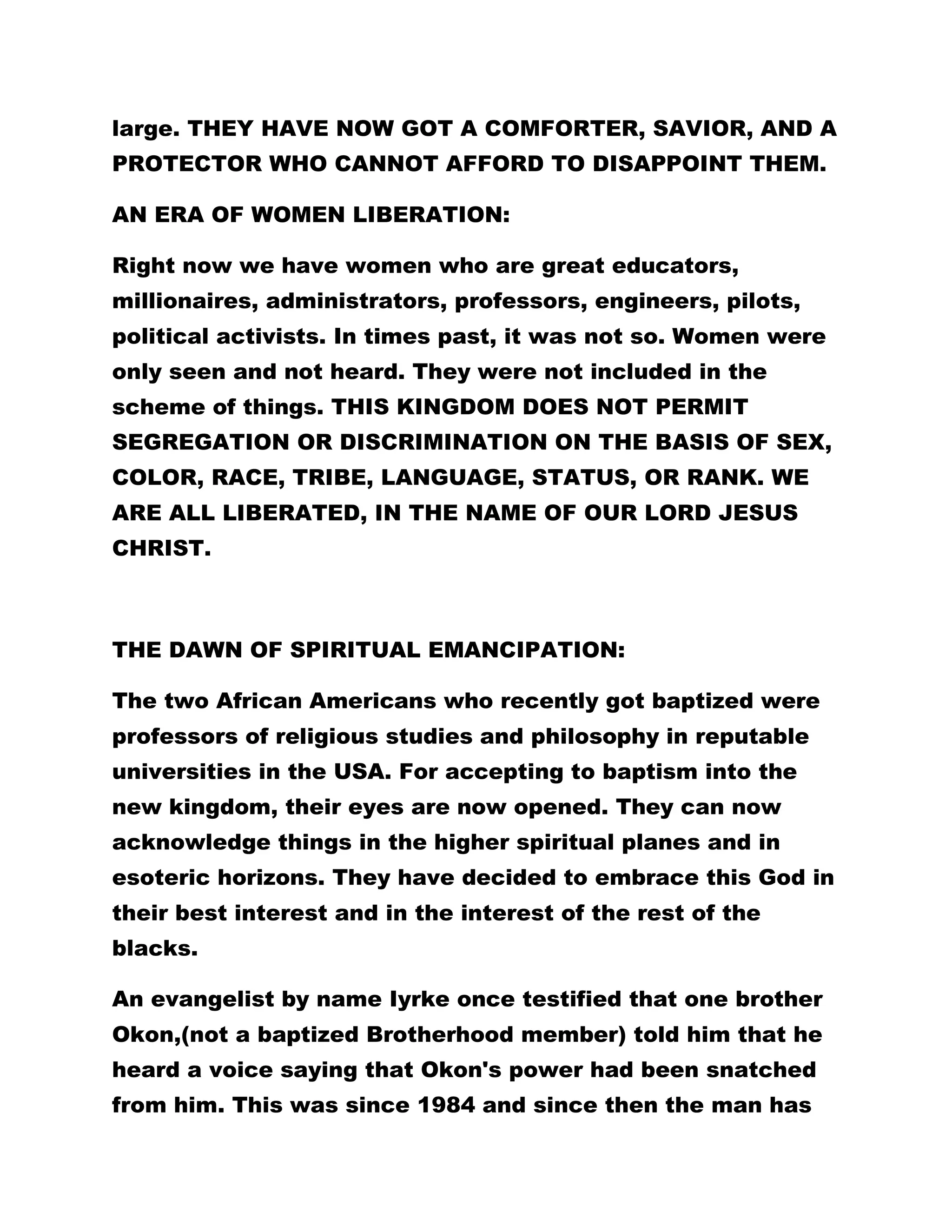 large. THEY HAVE NOW GOT A COMFORTER, SAVIOR, AND A 
PROTECTOR WHO CANNOT AFFORD TO DISAPPOINT THEM. 
AN ERA OF WOMEN LIBERATION: 
Right now we have women who are great educators, 
millionaires, administrators, professors, engineers, pilots, 
political activists. In times past, it was not so. Women were 
only seen and not heard. They were not included in the 
scheme of things. THIS KINGDOM DOES NOT PERMIT 
SEGREGATION OR DISCRIMINATION ON THE BASIS OF SEX, 
COLOR, RACE, TRIBE, LANGUAGE, STATUS, OR RANK. WE 
ARE ALL LIBERATED, IN THE NAME OF OUR LORD JESUS 
CHRIST. 
THE DAWN OF SPIRITUAL EMANCIPATION: 
The two African Americans who recently got baptized were 
professors of religious studies and philosophy in reputable 
universities in the USA. For accepting to baptism into the 
new kingdom, their eyes are now opened. They can now 
acknowledge things in the higher spiritual planes and in 
esoteric horizons. They have decided to embrace this God in 
their best interest and in the interest of the rest of the 
blacks. 
An evangelist by name Iyrke once testified that one brother 
Okon,(not a baptized Brotherhood member) told him that he 
heard a voice saying that Okon's power had been snatched 
from him. This was since 1984 and since then the man has 
 
