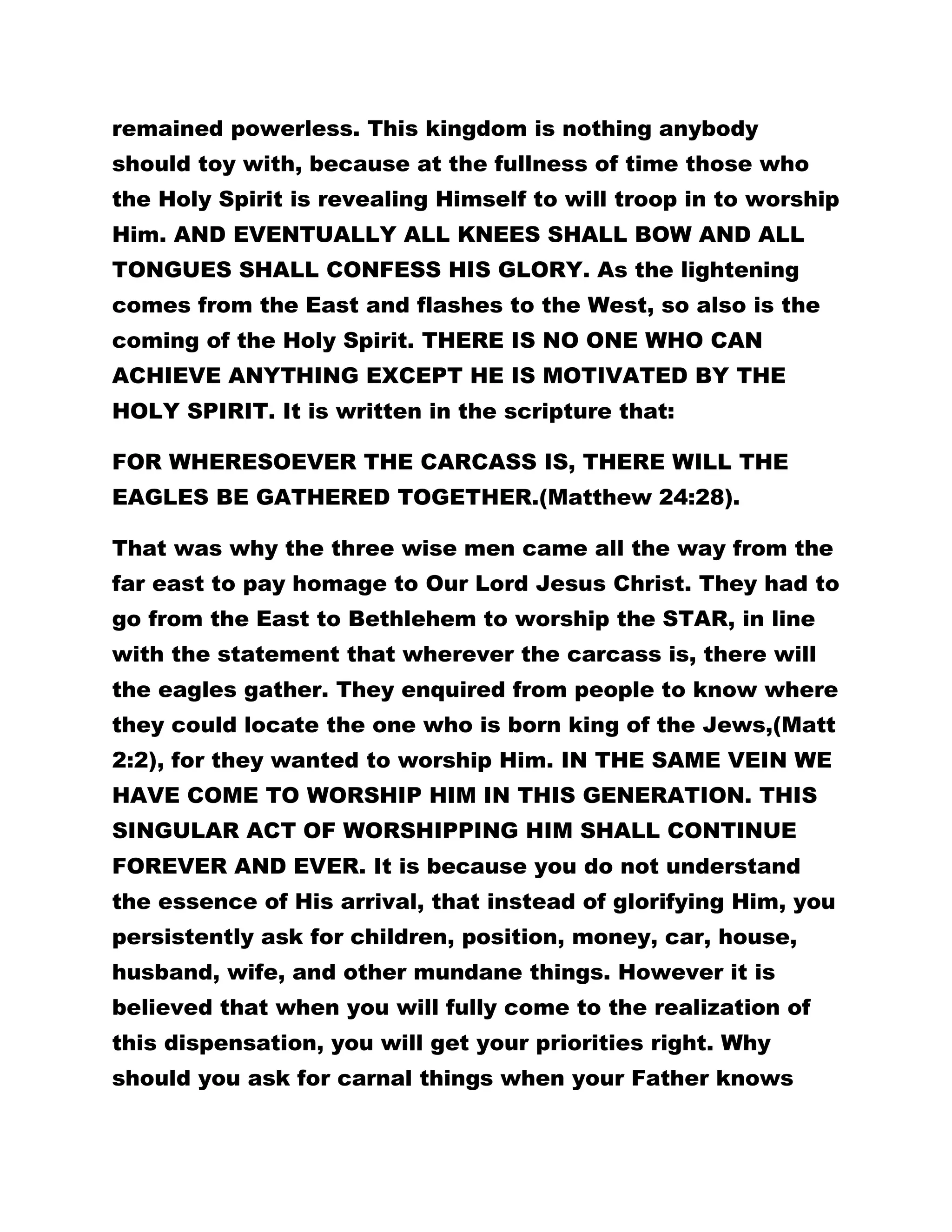remained powerless. This kingdom is nothing anybody 
should toy with, because at the fullness of time those who 
the Holy Spirit is revealing Himself to will troop in to worship 
Him. AND EVENTUALLY ALL KNEES SHALL BOW AND ALL 
TONGUES SHALL CONFESS HIS GLORY. As the lightening 
comes from the East and flashes to the West, so also is the 
coming of the Holy Spirit. THERE IS NO ONE WHO CAN 
ACHIEVE ANYTHING EXCEPT HE IS MOTIVATED BY THE 
HOLY SPIRIT. It is written in the scripture that: 
FOR WHERESOEVER THE CARCASS IS, THERE WILL THE 
EAGLES BE GATHERED TOGETHER.(Matthew 24:28). 
That was why the three wise men came all the way from the 
far east to pay homage to Our Lord Jesus Christ. They had to 
go from the East to Bethlehem to worship the STAR, in line 
with the statement that wherever the carcass is, there will 
the eagles gather. They enquired from people to know where 
they could locate the one who is born king of the Jews,(Matt 
2:2), for they wanted to worship Him. IN THE SAME VEIN WE 
HAVE COME TO WORSHIP HIM IN THIS GENERATION. THIS 
SINGULAR ACT OF WORSHIPPING HIM SHALL CONTINUE 
FOREVER AND EVER. It is because you do not understand 
the essence of His arrival, that instead of glorifying Him, you 
persistently ask for children, position, money, car, house, 
husband, wife, and other mundane things. However it is 
believed that when you will fully come to the realization of 
this dispensation, you will get your priorities right. Why 
should you ask for carnal things when your Father knows 
 