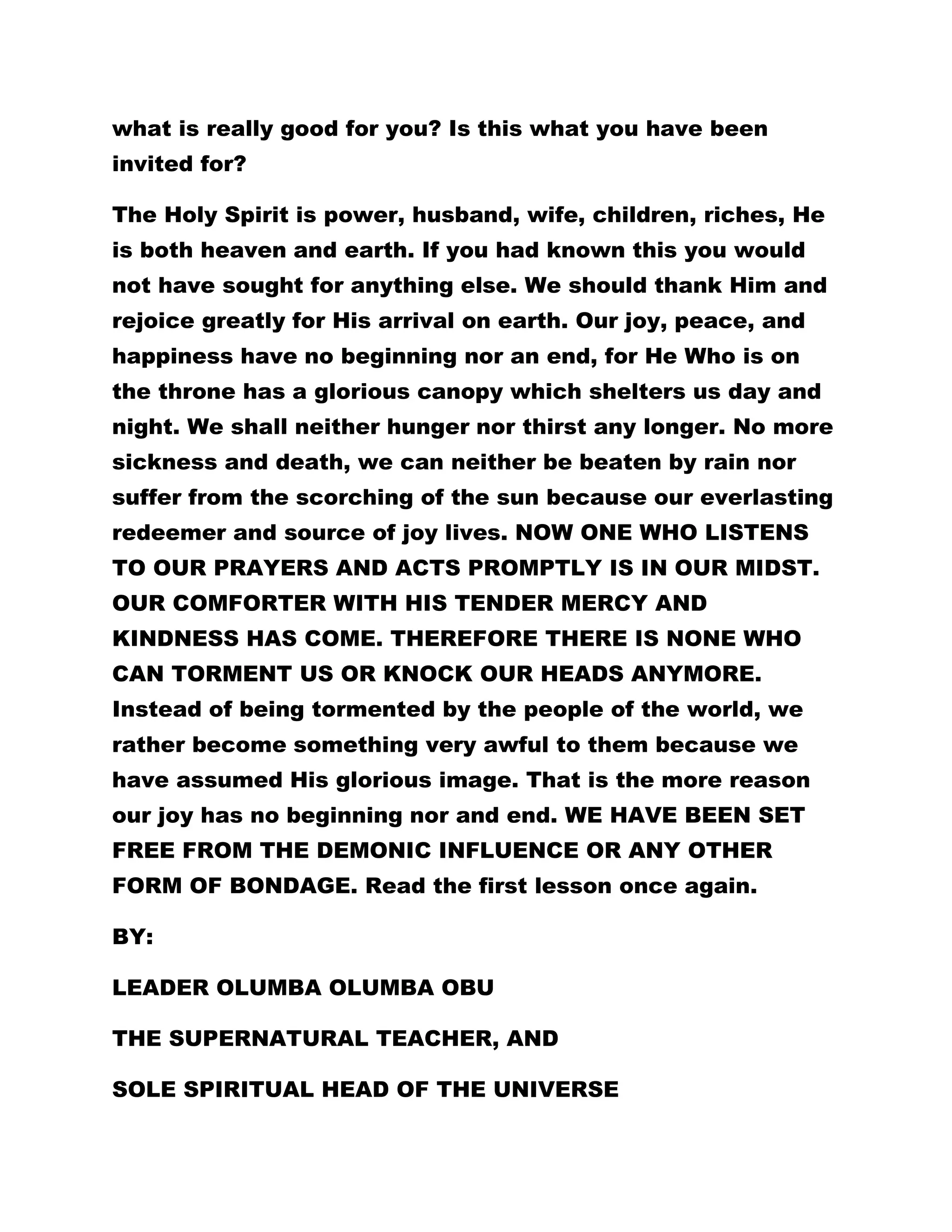 what is really good for you? Is this what you have been 
invited for? 
The Holy Spirit is power, husband, wife, children, riches, He 
is both heaven and earth. If you had known this you would 
not have sought for anything else. We should thank Him and 
rejoice greatly for His arrival on earth. Our joy, peace, and 
happiness have no beginning nor an end, for He Who is on 
the throne has a glorious canopy which shelters us day and 
night. We shall neither hunger nor thirst any longer. No more 
sickness and death, we can neither be beaten by rain nor 
suffer from the scorching of the sun because our everlasting 
redeemer and source of joy lives. NOW ONE WHO LISTENS 
TO OUR PRAYERS AND ACTS PROMPTLY IS IN OUR MIDST. 
OUR COMFORTER WITH HIS TENDER MERCY AND 
KINDNESS HAS COME. THEREFORE THERE IS NONE WHO 
CAN TORMENT US OR KNOCK OUR HEADS ANYMORE. 
Instead of being tormented by the people of the world, we 
rather become something very awful to them because we 
have assumed His glorious image. That is the more reason 
our joy has no beginning nor and end. WE HAVE BEEN SET 
FREE FROM THE DEMONIC INFLUENCE OR ANY OTHER 
FORM OF BONDAGE. Read the first lesson once again. 
BY: 
LEADER OLUMBA OLUMBA OBU 
THE SUPERNATURAL TEACHER, AND 
SOLE SPIRITUAL HEAD OF THE UNIVERSE 
 