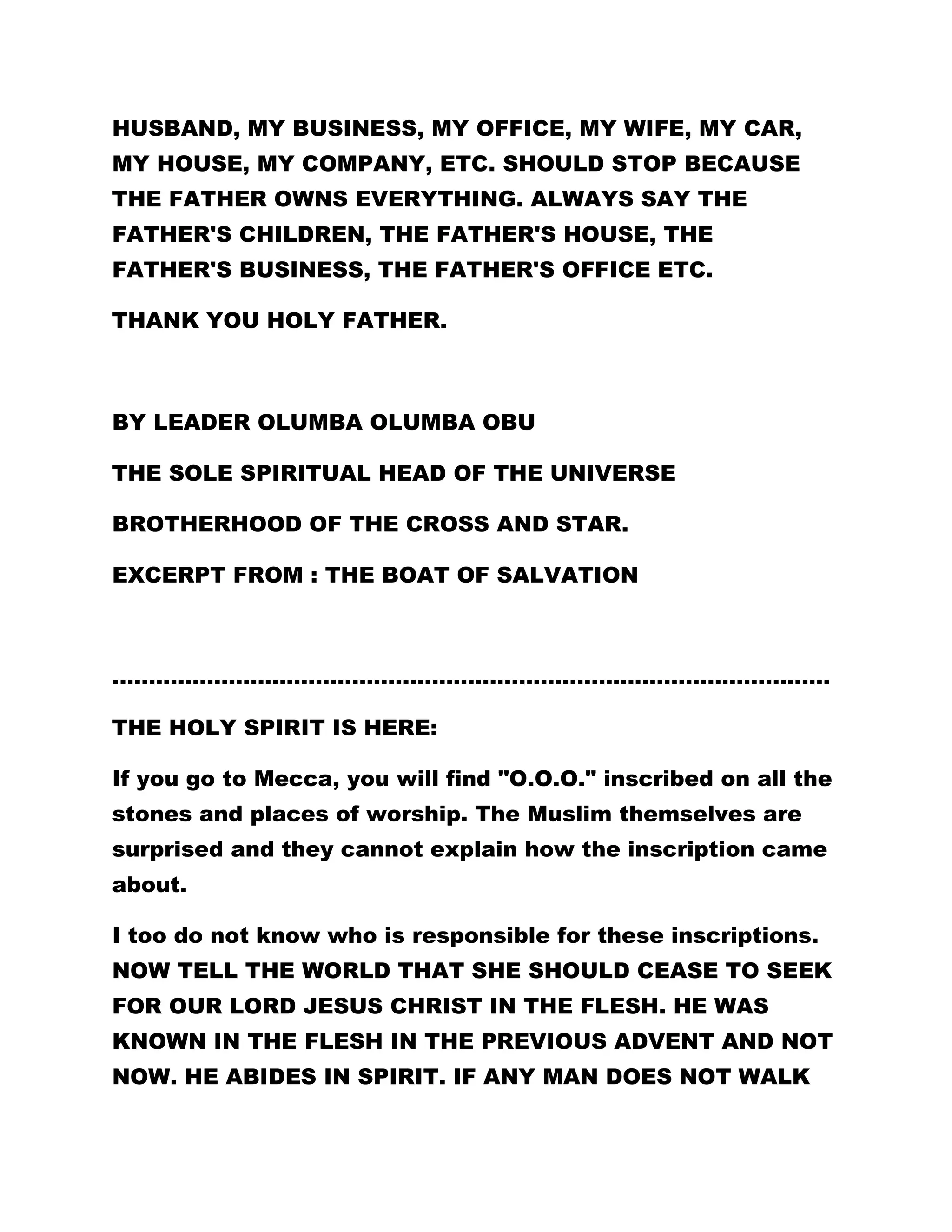 HUSBAND, MY BUSINESS, MY OFFICE, MY WIFE, MY CAR, 
MY HOUSE, MY COMPANY, ETC. SHOULD STOP BECAUSE 
THE FATHER OWNS EVERYTHING. ALWAYS SAY THE 
FATHER'S CHILDREN, THE FATHER'S HOUSE, THE 
FATHER'S BUSINESS, THE FATHER'S OFFICE ETC. 
THANK YOU HOLY FATHER. 
BY LEADER OLUMBA OLUMBA OBU 
THE SOLE SPIRITUAL HEAD OF THE UNIVERSE 
BROTHERHOOD OF THE CROSS AND STAR. 
EXCERPT FROM : THE BOAT OF SALVATION 
……………………………………………………………………………………… 
THE HOLY SPIRIT IS HERE: 
If you go to Mecca, you will find "O.O.O." inscribed on all the 
stones and places of worship. The Muslim themselves are 
surprised and they cannot explain how the inscription came 
about. 
I too do not know who is responsible for these inscriptions. 
NOW TELL THE WORLD THAT SHE SHOULD CEASE TO SEEK 
FOR OUR LORD JESUS CHRIST IN THE FLESH. HE WAS 
KNOWN IN THE FLESH IN THE PREVIOUS ADVENT AND NOT 
NOW. HE ABIDES IN SPIRIT. IF ANY MAN DOES NOT WALK 
 