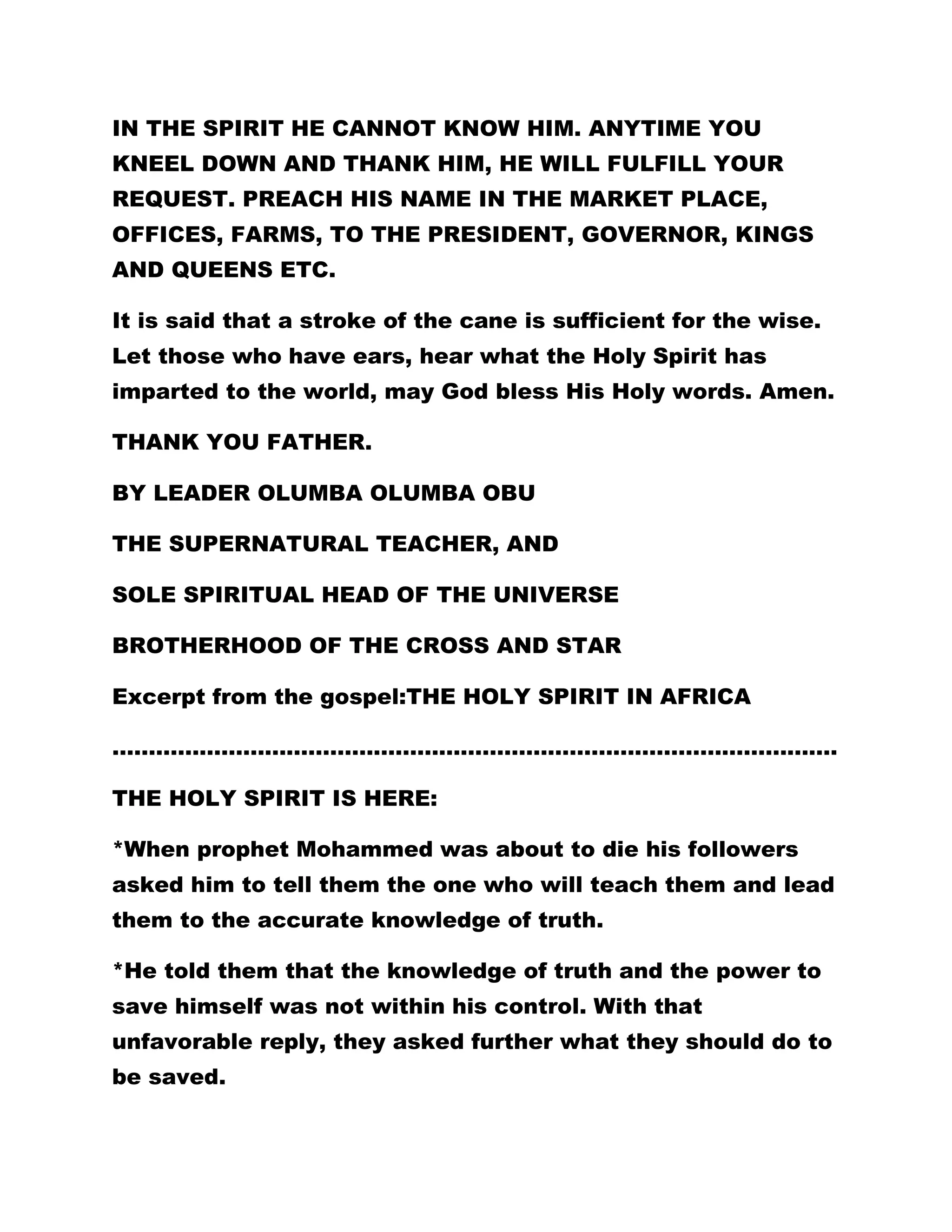 IN THE SPIRIT HE CANNOT KNOW HIM. ANYTIME YOU 
KNEEL DOWN AND THANK HIM, HE WILL FULFILL YOUR 
REQUEST. PREACH HIS NAME IN THE MARKET PLACE, 
OFFICES, FARMS, TO THE PRESIDENT, GOVERNOR, KINGS 
AND QUEENS ETC. 
It is said that a stroke of the cane is sufficient for the wise. 
Let those who have ears, hear what the Holy Spirit has 
imparted to the world, may God bless His Holy words. Amen. 
THANK YOU FATHER. 
BY LEADER OLUMBA OLUMBA OBU 
THE SUPERNATURAL TEACHER, AND 
SOLE SPIRITUAL HEAD OF THE UNIVERSE 
BROTHERHOOD OF THE CROSS AND STAR 
Excerpt from the gospel:THE HOLY SPIRIT IN AFRICA 
………………………………………………………………………………………. 
THE HOLY SPIRIT IS HERE: 
*When prophet Mohammed was about to die his followers 
asked him to tell them the one who will teach them and lead 
them to the accurate knowledge of truth. 
*He told them that the knowledge of truth and the power to 
save himself was not within his control. With that 
unfavorable reply, they asked further what they should do to 
be saved. 
 