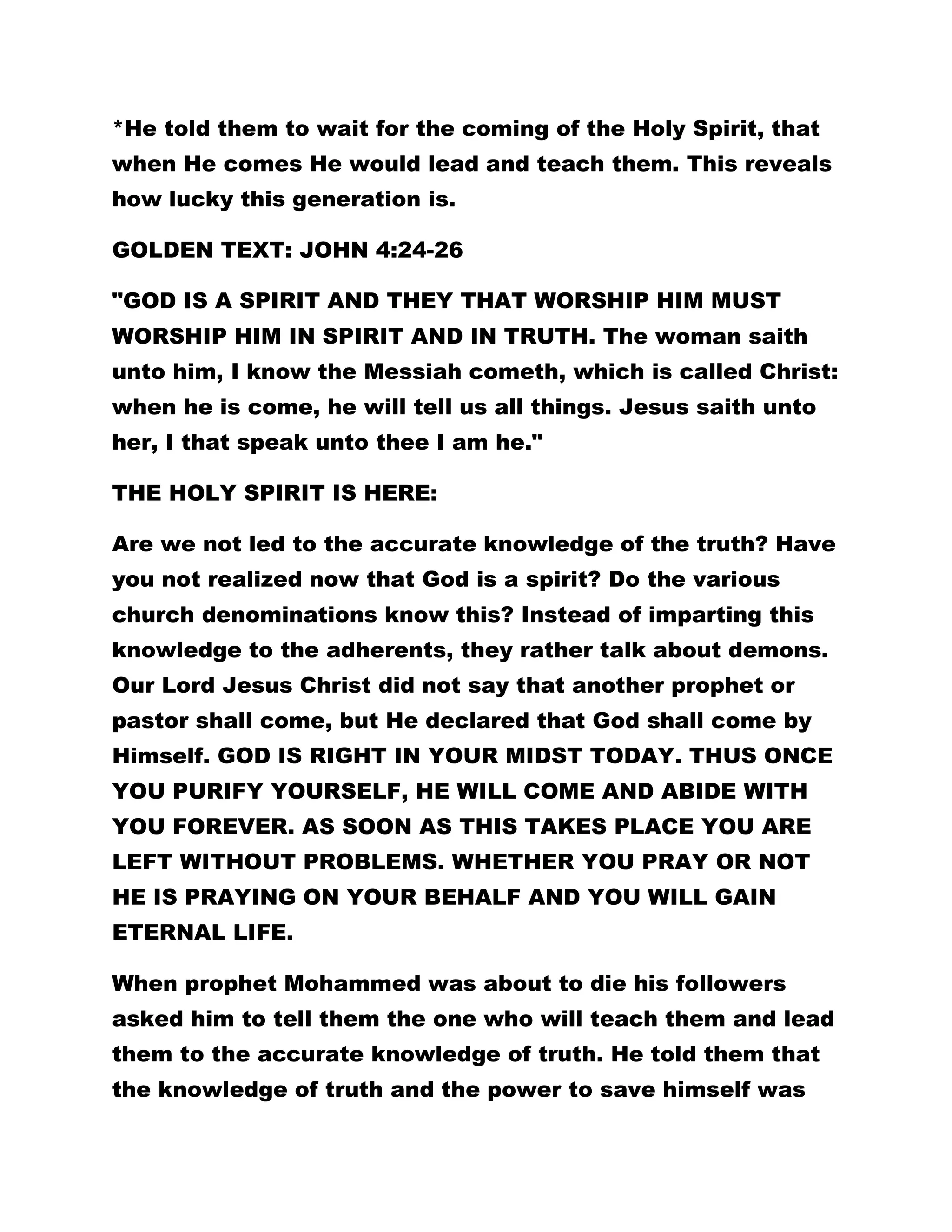 *He told them to wait for the coming of the Holy Spirit, that 
when He comes He would lead and teach them. This reveals 
how lucky this generation is. 
GOLDEN TEXT: JOHN 4:24-26 
"GOD IS A SPIRIT AND THEY THAT WORSHIP HIM MUST 
WORSHIP HIM IN SPIRIT AND IN TRUTH. The woman saith 
unto him, I know the Messiah cometh, which is called Christ: 
when he is come, he will tell us all things. Jesus saith unto 
her, I that speak unto thee I am he." 
THE HOLY SPIRIT IS HERE: 
Are we not led to the accurate knowledge of the truth? Have 
you not realized now that God is a spirit? Do the various 
church denominations know this? Instead of imparting this 
knowledge to the adherents, they rather talk about demons. 
Our Lord Jesus Christ did not say that another prophet or 
pastor shall come, but He declared that God shall come by 
Himself. GOD IS RIGHT IN YOUR MIDST TODAY. THUS ONCE 
YOU PURIFY YOURSELF, HE WILL COME AND ABIDE WITH 
YOU FOREVER. AS SOON AS THIS TAKES PLACE YOU ARE 
LEFT WITHOUT PROBLEMS. WHETHER YOU PRAY OR NOT 
HE IS PRAYING ON YOUR BEHALF AND YOU WILL GAIN 
ETERNAL LIFE. 
When prophet Mohammed was about to die his followers 
asked him to tell them the one who will teach them and lead 
them to the accurate knowledge of truth. He told them that 
the knowledge of truth and the power to save himself was 
 