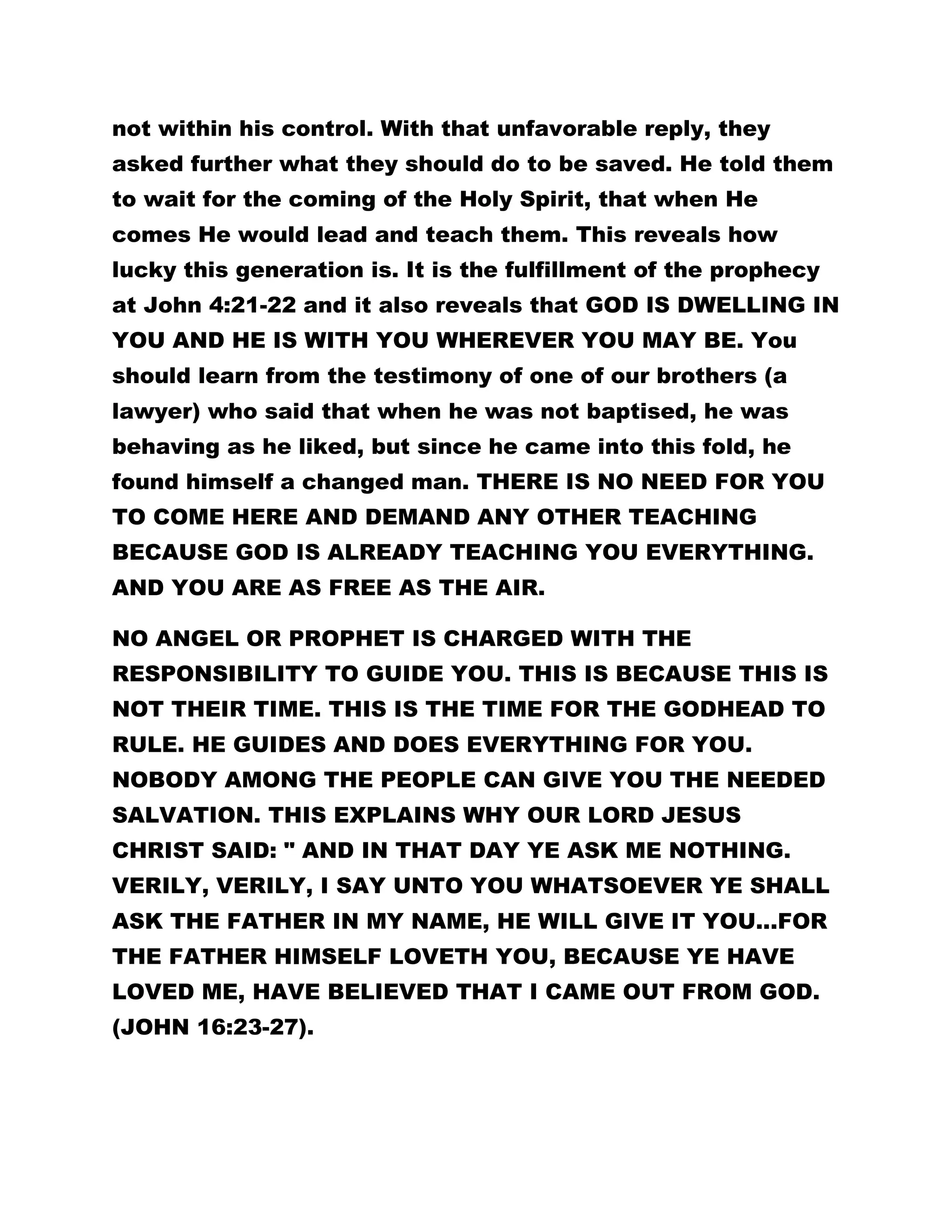 not within his control. With that unfavorable reply, they 
asked further what they should do to be saved. He told them 
to wait for the coming of the Holy Spirit, that when He 
comes He would lead and teach them. This reveals how 
lucky this generation is. It is the fulfillment of the prophecy 
at John 4:21-22 and it also reveals that GOD IS DWELLING IN 
YOU AND HE IS WITH YOU WHEREVER YOU MAY BE. You 
should learn from the testimony of one of our brothers (a 
lawyer) who said that when he was not baptised, he was 
behaving as he liked, but since he came into this fold, he 
found himself a changed man. THERE IS NO NEED FOR YOU 
TO COME HERE AND DEMAND ANY OTHER TEACHING 
BECAUSE GOD IS ALREADY TEACHING YOU EVERYTHING. 
AND YOU ARE AS FREE AS THE AIR. 
NO ANGEL OR PROPHET IS CHARGED WITH THE 
RESPONSIBILITY TO GUIDE YOU. THIS IS BECAUSE THIS IS 
NOT THEIR TIME. THIS IS THE TIME FOR THE GODHEAD TO 
RULE. HE GUIDES AND DOES EVERYTHING FOR YOU. 
NOBODY AMONG THE PEOPLE CAN GIVE YOU THE NEEDED 
SALVATION. THIS EXPLAINS WHY OUR LORD JESUS 
CHRIST SAID: " AND IN THAT DAY YE ASK ME NOTHING. 
VERILY, VERILY, I SAY UNTO YOU WHATSOEVER YE SHALL 
ASK THE FATHER IN MY NAME, HE WILL GIVE IT YOU...FOR 
THE FATHER HIMSELF LOVETH YOU, BECAUSE YE HAVE 
LOVED ME, HAVE BELIEVED THAT I CAME OUT FROM GOD. 
(JOHN 16:23-27). 
 