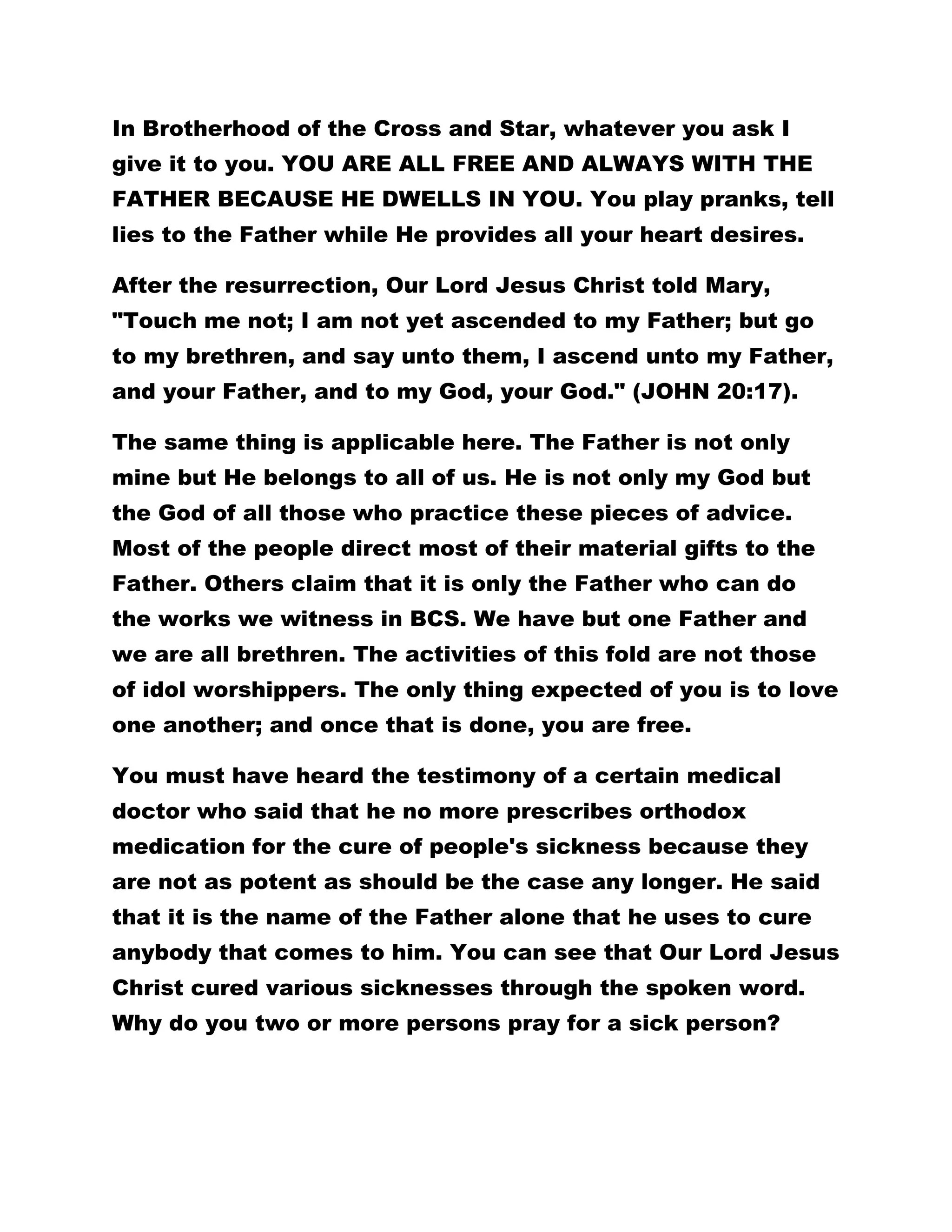 In Brotherhood of the Cross and Star, whatever you ask I 
give it to you. YOU ARE ALL FREE AND ALWAYS WITH THE 
FATHER BECAUSE HE DWELLS IN YOU. You play pranks, tell 
lies to the Father while He provides all your heart desires. 
After the resurrection, Our Lord Jesus Christ told Mary, 
"Touch me not; I am not yet ascended to my Father; but go 
to my brethren, and say unto them, I ascend unto my Father, 
and your Father, and to my God, your God." (JOHN 20:17). 
The same thing is applicable here. The Father is not only 
mine but He belongs to all of us. He is not only my God but 
the God of all those who practice these pieces of advice. 
Most of the people direct most of their material gifts to the 
Father. Others claim that it is only the Father who can do 
the works we witness in BCS. We have but one Father and 
we are all brethren. The activities of this fold are not those 
of idol worshippers. The only thing expected of you is to love 
one another; and once that is done, you are free. 
You must have heard the testimony of a certain medical 
doctor who said that he no more prescribes orthodox 
medication for the cure of people's sickness because they 
are not as potent as should be the case any longer. He said 
that it is the name of the Father alone that he uses to cure 
anybody that comes to him. You can see that Our Lord Jesus 
Christ cured various sicknesses through the spoken word. 
Why do you two or more persons pray for a sick person? 
 