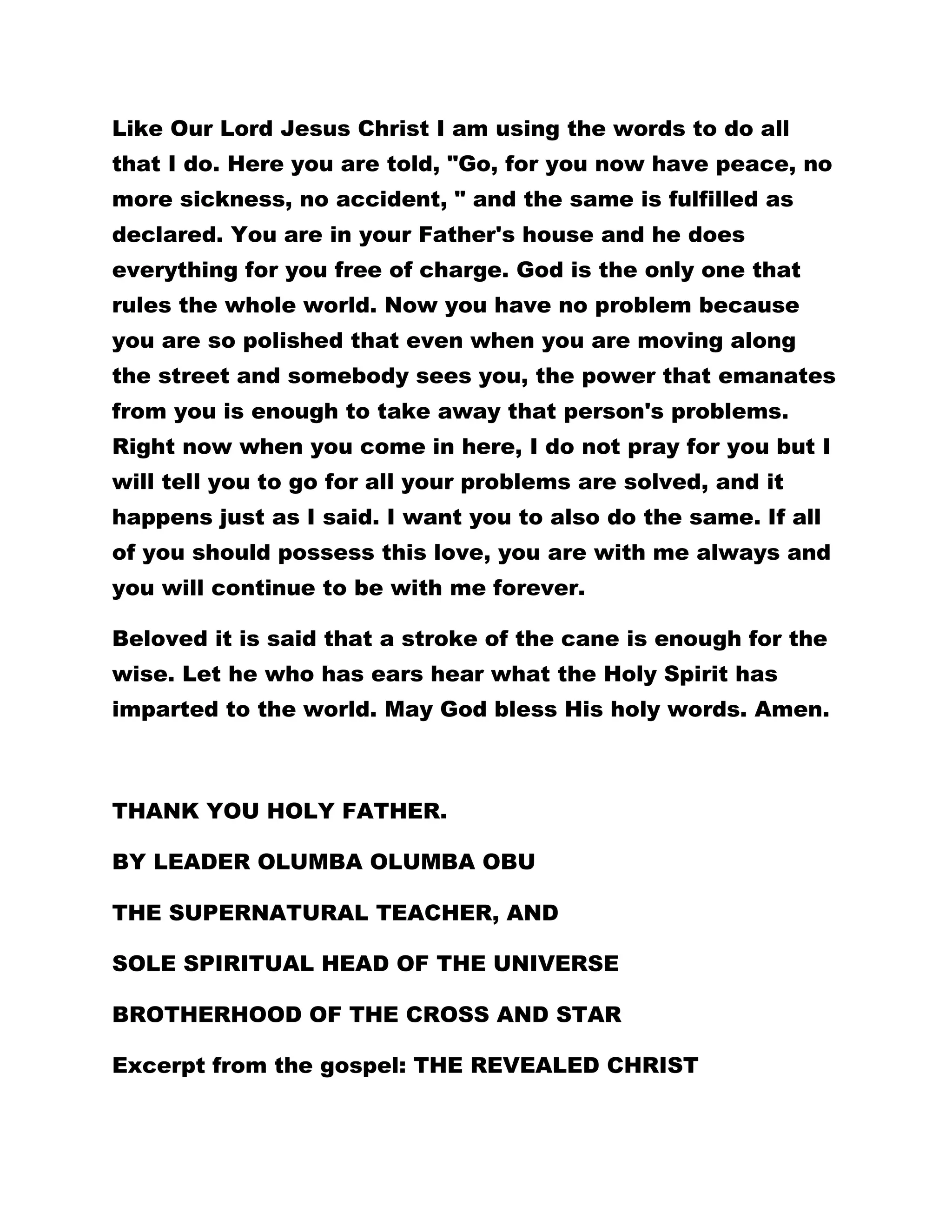 Like Our Lord Jesus Christ I am using the words to do all 
that I do. Here you are told, "Go, for you now have peace, no 
more sickness, no accident, " and the same is fulfilled as 
declared. You are in your Father's house and he does 
everything for you free of charge. God is the only one that 
rules the whole world. Now you have no problem because 
you are so polished that even when you are moving along 
the street and somebody sees you, the power that emanates 
from you is enough to take away that person's problems. 
Right now when you come in here, I do not pray for you but I 
will tell you to go for all your problems are solved, and it 
happens just as I said. I want you to also do the same. If all 
of you should possess this love, you are with me always and 
you will continue to be with me forever. 
Beloved it is said that a stroke of the cane is enough for the 
wise. Let he who has ears hear what the Holy Spirit has 
imparted to the world. May God bless His holy words. Amen. 
THANK YOU HOLY FATHER. 
BY LEADER OLUMBA OLUMBA OBU 
THE SUPERNATURAL TEACHER, AND 
SOLE SPIRITUAL HEAD OF THE UNIVERSE 
BROTHERHOOD OF THE CROSS AND STAR 
Excerpt from the gospel: THE REVEALED CHRIST 
 