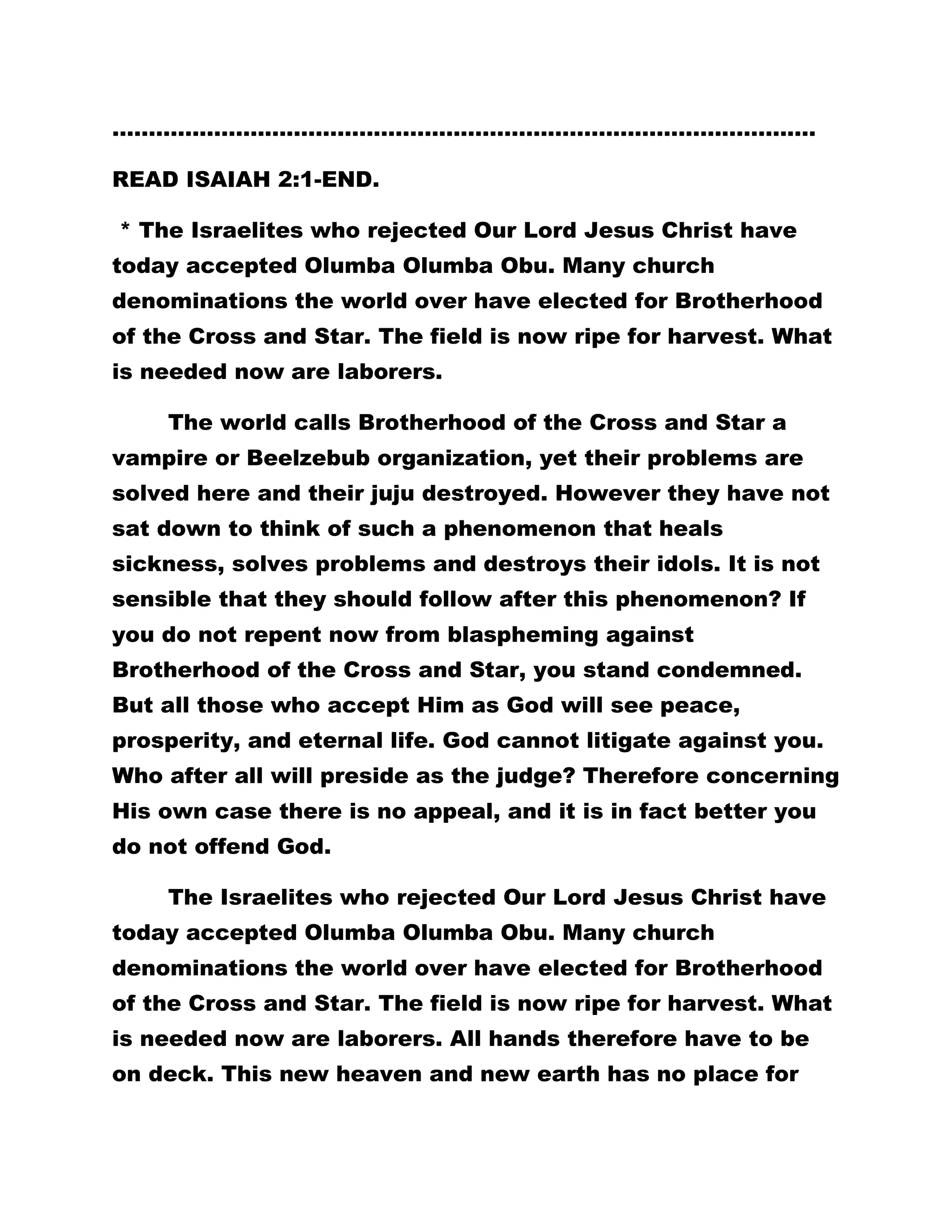……………………………………………………………………………………. 
READ ISAIAH 2:1-END. 
* The Israelites who rejected Our Lord Jesus Christ have 
today accepted Olumba Olumba Obu. Many church 
denominations the world over have elected for Brotherhood 
of the Cross and Star. The field is now ripe for harvest. What 
is needed now are laborers. 
The world calls Brotherhood of the Cross and Star a 
vampire or Beelzebub organization, yet their problems are 
solved here and their juju destroyed. However they have not 
sat down to think of such a phenomenon that heals 
sickness, solves problems and destroys their idols. It is not 
sensible that they should follow after this phenomenon? If 
you do not repent now from blaspheming against 
Brotherhood of the Cross and Star, you stand condemned. 
But all those who accept Him as God will see peace, 
prosperity, and eternal life. God cannot litigate against you. 
Who after all will preside as the judge? Therefore concerning 
His own case there is no appeal, and it is in fact better you 
do not offend God. 
The Israelites who rejected Our Lord Jesus Christ have 
today accepted Olumba Olumba Obu. Many church 
denominations the world over have elected for Brotherhood 
of the Cross and Star. The field is now ripe for harvest. What 
is needed now are laborers. All hands therefore have to be 
on deck. This new heaven and new earth has no place for 
 