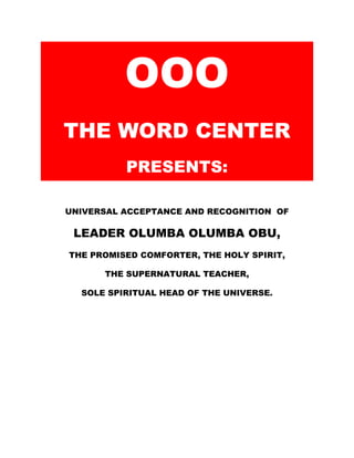 BCSNET
OOO
THE WORD CENTER
PRESENTS:
UNIVERSAL ACCEPTANCE AND RECOGNITION OF
LEADER OLUMBA OLUMBA OBU
THE PROMISED COMFORTER, THE HOLY SPIRIT,
THE SUPERNATURAL TEACHER,
SOLE SPIRITUAL HEAD OF THE UNIVERSE.
But when the Comforter is come, whom I will send
unto you from the Father, even the Spirit of truth,
which proceedeth from the Father, he shall testify
of me:
And ye also shall bear witness, because ye have
been with me from the beginning. (John 15:26-27)
 