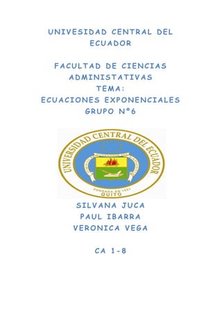 UNIVESIDAD CENTRAL DEL
        ECUADOR


  FACULTAD DE CIENCIAS
    ADMINISTATIVAS
         TEMA:
ECUACIONES EXPONENCIALES
       GRUPO Nº6




      SILVANA JUCA
      PAUL IBARRA
     VERONICA VEGA


         CA 1-8
 