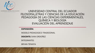 UNIVESIDAD CENTRAL DEL ECUADOR
FILOSOFIA,LETRAS Y CIENCIAS DE LA EDUCACIÓN
PEDAGOGÍA DE LAS CIENCIAS EXPERIMENTALES,
QUÍMICA Y BIOLOGÍA
EVALUACIÓN DEL APRENDIZAJE
EXPOSICIÓN:
MODELO PEDAGOGICO TRADICIONAL
DOCENTE: IVAN ORDOÑEZ
INTEGRANTES:
BRYAN TIPANTA
CURSO: 6 “A”
 