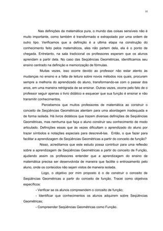10




          Nas definições da matemática pura, o mundo das coisas sensíveis não é
muito importante, como também é transformado e extrapolado por uma ordem de
outro tipo. Verificamos que a definição é a ultima etapa na construção do
conhecimento feito pelos matemáticos, eles não partem dela, ela é o ponto de
chegada. Entretanto, na sala tradicional os professores esperam que os alunos
aprendam a partir dela. No caso das Seqüências Geométricas, identificamos seu
ensino centrado na definição e memorização de fórmulas.
           Muitas vezes, isso ocorre devido ao professor não estar atento às
mudanças no ensino e a falta de leitura sobre novos métodos nos quais, procuram
sempre a melhoria do aprendizado do aluno, transformando-se com o passar dos
anos, em uma maneira retrógrada de se ensinar. Outras vezes, ocorre pelo fato de o
professor seguir apenas o livro didático e esquecer que sua função é ensinar e não
transmitir conhecimentos.
               Percebemos que muitos professores de matemática ao construir o
conceito de Seqüências Geométricas atentam para uma abordagem inadequada e
de forma isolada. Há livros didáticos que trazem diversas definições de Seqüências
Geométricas, mas nenhuma que faça o aluno construir seu conhecimento de modo
articulado. Definições essas que às vezes dificultam o aprendizado do aluno por
trazer símbolos e notações especiais para descrevê-las. Então, o que fazer para
facilitar a aprendizagem de Seqüências Geométricas a partir do conceito de função?
           Nisso, acreditamos que este estudo possa contribuir para uma reflexão
sobre a aprendizagem de Seqüências Geométricas a partir do conceito de Função,
ajudando assim os professores entender que a aprendizagem do ensino de
matemática precisa ser desenvolvida de maneira que facilite o entrosamento pelo
aluno, onde os conteúdos não sejam vistos de maneira isolada.
               Logo, o objetivo por mim proposto é o de construir o conceito de
Seqüências Geométricas a partir do conceito de função. Tracei como objetivos
específicos:
        - Verificar se os alunos compreendem o conceito de função;
        - Identificar que conhecimentos os alunos adquirem sobre Seqüências
Geométricas;
        - Compreender Seqüências Geométricas como Função.
 