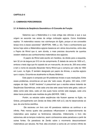11




CAPÍTULO II


2 - CAMINHOS PERCORRIDOS


2.1 A História da Seqüência Geométrica e O Conceito de Função


          Sabemos que a Matemática é a mais antiga das ciências e que a sua
origem se esconde nas areias da antiga civilização egípcia. Como Aristóteles
explica: “A matemática nasceu nas vizinhanças do Egito, porque aí era concedido
tempo livre à classe sacerdotal.” (BURTON, 1985, p. 32). Todo o conhecimento que
temos hoje sobre a Matemática egípcia baseia-se em vários documentos, entre eles
o Papiro de Rhind que é, sem dúvida, o mais precioso documento de quantos
existem relativos aos conhecimentos matemáticos dos egípcios.
           O papiro de Rhind está escrito em hierático, da direita para a esquerda,
tem 32 cm de largura por 513 cm de comprimento. É datado de cerca de 1650 a.C.,
embora o texto diga que foi copiado de um manuscrito, de cerca de, 200 anos antes
e tem o nome do escocês Alexander Henry Rhind que o comprou por volta de 1850
em Luxor, no Egito. É também designado por papiro de Ahmes, o escriba egípcio
que o copiou. Encontra-se atualmente no Museu Britânico.
          Este papiro é composto por 84 problemas triviais e suas resoluções. Entre
esses problemas, encontra-se um que cita “sete casas, 49 gatos, 343 ratos, 2.041
espigas de trigo, 16.807 hectares” é presumível que o escriba estava tratando de
Seqüências Geométricas, onde cada uma das sete casas havia sete gatos, cada um
deles come sete ratos, cada um dos quais havia comido sete espigas, cada uma
delas havia produzido sete medidas de grão (BOYER, 1996 ).
          Porém, os estudos sobre seqüências não ficaram apenas no Egito, na
Grécia, principalmente com Zenão de Eléia (490--425 a.C.) ela foi desenvolvida só
que, de uma forma científica.
           Ele escreveu um livro com 40 paradoxos relativos ao contínuo e ao
infinito. Pelo menos quatro dos paradoxos influenciaram o desenvolvimento da
matemática para explicar os fenômenos relevantes. Infelizmente, o livro não
sobreviveu até os tempos modernos, assim conhecemos estes paradoxos a partir de
outras fontes. Os paradoxos de Zenão sobre o movimento desconcertaram
matemáticos por séculos. No final, eles envolvem a soma de um número infinito de
 