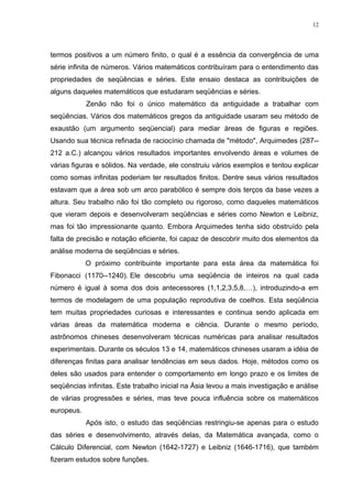12




termos positivos a um número finito, o qual é a essência da convergência de uma
série infinita de números. Vários matemáticos contribuíram para o entendimento das
propriedades de seqüências e séries. Este ensaio destaca as contribuições de
alguns daqueles matemáticos que estudaram seqüências e séries.
            Zenão não foi o único matemático da antiguidade a trabalhar com
seqüências. Vários dos matemáticos gregos da antiguidade usaram seu método de
exaustão (um argumento seqüencial) para mediar áreas de figuras e regiões.
Usando sua técnica refinada de raciocínio chamada de "método", Arquimedes (287--
212 a.C.) alcançou vários resultados importantes envolvendo áreas e volumes de
várias figuras e sólidos. Na verdade, ele construiu vários exemplos e tentou explicar
como somas infinitas poderiam ter resultados finitos. Dentre seus vários resultados
estavam que a área sob um arco parabólico é sempre dois terços da base vezes a
altura. Seu trabalho não foi tão completo ou rigoroso, como daqueles matemáticos
que vieram depois e desenvolveram seqüências e séries como Newton e Leibniz,
mas foi tão impressionante quanto. Embora Arquimedes tenha sido obstruído pela
falta de precisão e notação eficiente, foi capaz de descobrir muito dos elementos da
análise moderna de seqüências e séries.
            O próximo contribuinte importante para esta área da matemática foi
Fibonacci (1170--1240). Ele descobriu uma seqüência de inteiros na qual cada
número é igual à soma dos dois antecessores (1,1,2,3,5,8,…), introduzindo-a em
termos de modelagem de uma população reprodutiva de coelhos. Esta seqüência
tem muitas propriedades curiosas e interessantes e continua sendo aplicada em
várias áreas da matemática moderna e ciência. Durante o mesmo período,
astrônomos chineses desenvolveram técnicas numéricas para analisar resultados
experimentais. Durante os séculos 13 e 14, matemáticos chineses usaram a idéia de
diferenças finitas para analisar tendências em seus dados. Hoje, métodos como os
deles são usados para entender o comportamento em longo prazo e os limites de
seqüências infinitas. Este trabalho inicial na Ásia levou a mais investigação e análise
de várias progressões e séries, mas teve pouca influência sobre os matemáticos
europeus.
            Após isto, o estudo das seqüências restringiu-se apenas para o estudo
das séries e desenvolvimento, através delas, da Matemática avançada, como o
Cálculo Diferencial, com Newton (1642-1727) e Leibniz (1646-1716), que também
fizeram estudos sobre funções.
 