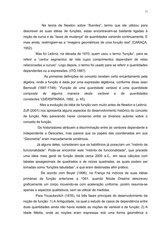 13




             Na teoria de Newton sobre “fluentes”, termo que ele utilizou para
descrever as suas idéias de funções, estas encontravam-se bastante ligadas à
noção de curva e às “taxas de mudança” de quantidades variando continuamente. E
mais ainda, restringiam-se a “imagens geométricas de uma função real” (CARAÇA,
1952).
         Mas foi Leibniz, na década de 1670, quem usou o termo “função”, para se
referir a “certos segmentos de reta cujos comprimentos dependiam de retas
relacionadas a curvas”. Logo depois, o termo foi usado para se referir a quantidades
dependentes ou a expressões. (ITÔ,1987).
               As primeiras definições do conceito revelam certo encantamento pela
álgebra, onde a função é dada por uma expressão algébrica, conforme disse Jean
Bernoulli (1667-1748): “Função de uma quantidade variável é uma quantidade
composta      de    alguma    maneira     desta   variável    e   de    quantidades
constantes.”(SIERSPINSKA, 1992, p. 45).
            Mas a evolução da idéia de função vem muito antes de Newton e Leibniz.
Zuff (2001) nos apresenta alguns aspectos do desenvolvimento histórico do conceito
de função. Não parecendo haver consenso entre os diversos autores sobre o
conceito de função.
           Os historiadores atribuem a discriminação entre as variáveis dependente e
independente a Descartes, mas parece que os papéis das coordenadas em sua
“Geometrie” eram marcadamente simétricos.
         Já alguns deles, consideram que os babilônios já possuíam um “instinto de
funcionalidade”. Pode-se encontrar este “instinto de funcionalidade”, que precede
uma idéia mais geral de função desde cerca 2000 a.C., em seus cálculos com
tabelas sexagesimais de quadrados e de raízes quadradas, as quais podem ser
tomadas como “funções tabuladas”, e que eram destinadas afim prático.
             De acordo com Boyer (1996), na França há indícios de suas idéias
primárias de função anteriores a 1361, quando Nicole Oresme descreveu
graficamente um corpo movendo-se com aceleração uniforme, porém resumia-se
apenas a aspectos qualitativos, sem se utilizar de medidas.
         Para Yousckevitch (1976), há três fases principais do desenvolvimento da
noção de função: 1) A Antiguidade, na qual o estudo de casos de dependência entre
duas quantidades ainda não havia isolado as noções de variável e de função; 2) A
Idade Média, onde as noções eram expressas sob uma forma geométrica e
 