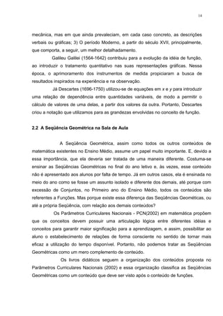 14




mecânica, mas em que ainda prevaleciam, em cada caso concreto, as descrições
verbais ou gráficas; 3) O período Moderno, a partir do século XVII, principalmente,
que comporta, a seguir, um melhor detalhadamento.
         Galileu Galilei (1564-1642) contribuiu para a evolução da idéia de função,
ao introduzir o tratamento quantitativo nas suas representações gráficas. Nessa
época, o aprimoramento dos instrumentos de medida propiciaram a busca de
resultados inspirados na experiência e na observação.
          Já Descartes (1696-1750) utilizou-se de equações em x e y para introduzir
uma relação de dependência entre quantidades variáveis, de modo a permitir o
cálculo de valores de uma delas, a partir dos valores da outra. Portanto, Descartes
criou a notação que utilizamos para as grandezas envolvidas no conceito de função.


2.2 A Seqüência Geométrica na Sala de Aula


             A Seqüência Geométrica, assim como todos os outros conteúdos de
matemática existentes no Ensino Médio, assume um papel muito importante. E, devido a
essa importância, que ela deveria ser tratada de uma maneira diferente. Costuma-se
ensinar as Seqüências Geométricas no final do ano letivo e, às vezes, esse conteúdo
não é apresentado aos alunos por falta de tempo. Já em outros casos, ela é ensinada no
meio do ano como se fosse um assunto isolado e diferente dos demais, até porque com
excessão de Conjuntos, no Primeiro ano do Ensino Médio, todos os conteúdos são
referentes a Funções. Mas porque existe essa diferença das Seqüências Geométicas, ou
até a própria Seqüência, com relação aos demais conteúdos?
          Os Parâmetros Curriculares Nacionais - PCN(2002) em matemática propõem
que os conceitos devem possuir uma articulação lógica entre diferentes idéias e
conceitos para garantir maior significação para a aprendizagem, e assim, possibilitar ao
aluno o estabelecimento de relações de forma consciente no sentido de tornar mais
eficaz a utilização do tempo disponível. Portanto, não podemos tratar as Seqüências
Geométricas como um mero complemento de conteúdo.
              Os livros didáticos seguem a organização dos conteúdos proposta no
Parâmetros Curriculares Nacionais (2002) e essa organização classifica as Seqüências
Geométricas como um conteúdo que deve ser visto após o conteúdo de funções.
 