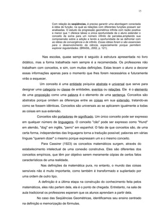 15



                     Com relação às seqüências, é preciso garantir uma abordagem conectada
                     à idéia de função, na qual as relações com diferentes funções possam ser
                     analisadas. O estudo da progressão geométrica infinita com razão positiva
                     e menor que 1 oferece talvez a única oportunidade de o aluno estender o
                     conceito de soma para um número infinito de parcelas,ampliando sua
                     compreensão sobre a adição e tendo a oportunidade de se defrontar com
                     as idéias de convergência e de infinito. Essas idéias foram e são essenciais
                     para o desenvolvimento da ciência, especialmente porque permitem
                     explorar regularidades. (BRASIL, 2002, p. 121).


              Nas escolas, quase sempre é seguido à estrutura apresentada no livro
didático, mas a forma trabalhada nem sempre é a recomendada. Os professores não
trabalham com conceitos, e sim, com muitas definições. Estas levam o aluno a decorar
essas informações apenas para o momento que lhes forem necessários e futuramente
virão a esquecer.
            Um conceito é uma entidade psíquica abstrata e universal que serve para
designar uma categoria ou classe de entidades, eventos ou relações. Ele é o elemento
de uma proposição como uma palavra é o elemento de uma sentença. Conceitos são
abstratos porque omitem as diferenças entre as coisas em sua extensão, tratando-as
como se fossem idênticas. Conceitos são universais ao se aplicarem igualmente a todas
as coisas em sua extensão.
          Conceitos são portadores de significado. Um único conceito pode ser expresso
em qualquer número de linguagens. O conceito "cão" pode ser expresso como "Hund"
em alemão, "dog" em inglês, "perro" em espanhol. O fato de que conceitos são, de uma
certa forma, independentes das linguagens torna a tradução possível; palavras em várias
línguas "querem dizer" o mesmo porque expressam um e o mesmo conceito.
             Para Cassirer (1923) os conceitos matemáticos surgem, através do
estabelecimento intelectual de uma conexão construtiva. Eles são diferentes dos
conceitos empíricos, que têm por objetivo serem meramente cópias de certos fatos
característicos de uma realidade.
             Nas definições da matemática pura, no entanto, o mundo das coisas
sensíveis não é muito importante, como também é transformado e suplantado por
uma ordem de outro tipo.
           A definição é a última etapa na construção do conhecimento feita pelos
matemáticos, eles não partem dela, ela é o ponto de chegada. Entretanto, na sala de
aula tradicional os professores esperam que os alunos aprendam a partir dela.
          No caso das Seqüências Geométricas, identificamos seu ensino centrado
na definição e memorização de fórmulas.
 