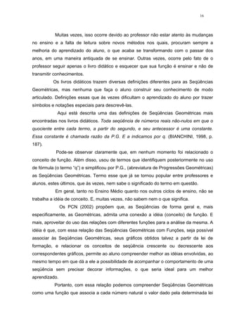 16




           Muitas vezes, isso ocorre devido ao professor não estar atento às mudanças
no ensino e a falta de leitura sobre novos métodos nos quais, procuram sempre a
melhoria do aprendizado do aluno, o que acaba se transformando com o passar dos
anos, em uma maneira antiquada de se ensinar. Outras vezes, ocorre pelo fato de o
professor seguir apenas o livro didático e esquecer que sua função é ensinar e não de
transmitir conhecimentos.
          Os livros didáticos trazem diversas definições diferentes para as Seqüências
Geométricas, mas nenhuma que faça o aluno construir seu conhecimento de modo
articulado. Definições essas que às vezes dificultam o aprendizado do aluno por trazer
símbolos e notações especiais para descrevê-las.
            Aqui está descrita uma das definições de Seqüências Geométricas mais
encontradas nos livros didáticos. Toda seqüência de números reais não-nulos em que o
quociente entre cada termo, a partir do segundo, e seu antecessor é uma constante.
Essa constante é chamada razão da P.G. E a indicamos por q. (BIANCHINI, 1998, p.
187).
           Pode-se observar claramente que, em nenhum momento foi relacionado o
conceito de função. Além disso, usou de termos que identifiquem posteriormente no uso
de fórmula (o termo “q”) e simplificou por P.G., (abreviatura de Progressões Geométricas)
as Seqüências Geométricas. Termo esse que já se tornou popular entre professores e
alunos, estes últimos, que às vezes, nem sabe o significado do termo em questão.
           Em geral, tanto no Ensino Médio quanto nos outros ciclos de ensino, não se
trabalha a idéia de conceito. E, muitas vezes, não sabem nem o que significa.
               Os PCN (2002) propõem que, as Seqüências de forma geral e, mais
especificamente, as Geométricas, admita uma conexão a idéia (conceito) de função. E
mais, aproveitar do uso das relações com diferentes funções para a análise da mesma. A
idéia é que, com essa relação das Seqüências Geométricas com Funções, seja possível
associar às Seqüências Geométricas, seus gráficos obtidos talvez a partir da lei de
formação, e relacionar os conceitos de seqüência crescente ou decrescente aos
correspondentes gráficos, permite ao aluno compreender melhor as idéias envolvidas, ao
mesmo tempo em que dá a ele a possibilidade de acompanhar o comportamento de uma
seqüência sem precisar decorar informações, o que seria ideal para um melhor
aprendizado.
          Portanto, com essa relação podemos compreender Seqüências Geométricas
como uma função que associa a cada número natural o valor dado pela determinada lei
 