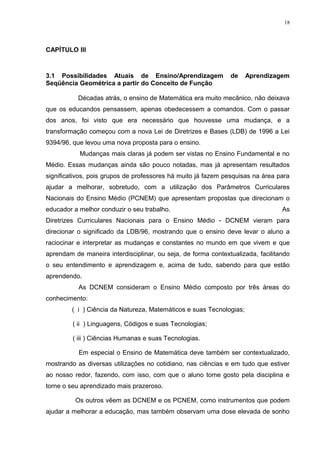 18




CAPÍTULO III



3.1 Possibilidades Atuais de Ensino/Aprendizagem               de     Aprendizagem
Seqüência Geométrica a partir do Conceito de Função

           Décadas atrás, o ensino de Matemática era muito mecânico, não deixava
que os educandos pensassem, apenas obedecessem a comandos. Com o passar
dos anos, foi visto que era necessário que houvesse uma mudança, e a
transformação começou com a nova Lei de Diretrizes e Bases (LDB) de 1996 a Lei
9394/96, que levou uma nova proposta para o ensino.
           Mudanças mais claras já podem ser vistas no Ensino Fundamental e no
Médio. Essas mudanças ainda são pouco notadas, mas já apresentam resultados
significativos, pois grupos de professores há muito já fazem pesquisas na área para
ajudar a melhorar, sobretudo, com a utilização dos Parâmetros Curriculares
Nacionais do Ensino Médio (PCNEM) que apresentam propostas que direcionam o
educador a melhor conduzir o seu trabalho.                                       As
Diretrizes Curriculares Nacionais para o Ensino Médio - DCNEM vieram para
direcionar o significado da LDB/96, mostrando que o ensino deve levar o aluno a
raciocinar e interpretar as mudanças e constantes no mundo em que vivem e que
aprendam de maneira interdisciplinar, ou seja, de forma contextualizada, facilitando
o seu entendimento e aprendizagem e, acima de tudo, sabendo para que estão
aprendendo.
           As DCNEM consideram o Ensino Médio composto por três áreas do
conhecimento:
         ( i ) Ciência da Natureza, Matemáticos e suas Tecnologias;

         ( ii ) Linguagens, Códigos e suas Tecnologias;

         ( iii ) Ciências Humanas e suas Tecnologias.

           Em especial o Ensino de Matemática deve também ser contextualizado,
mostrando as diversas utilizações no cotidiano, nas ciências e em tudo que estiver
ao nosso redor, fazendo, com isso, com que o aluno tome gosto pela disciplina e
torne o seu aprendizado mais prazeroso.

          Os outros vêem as DCNEM e os PCNEM, como instrumentos que podem
ajudar a melhorar a educação, mas também observam uma dose elevada de sonho
 