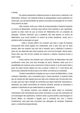 19




e desejo.
            Os autores apresentam problemas graves no atual ensino, sobretudo o de
Matemática. Enfocam com bastante ênfase as desigualdades sociais existentes em
nosso país, que dá oportunidades de apenas uma parte da população ter um ensino
mais próximo do ideal.
            Eles mostram ainda que a falta de contextualização é bastante freqüente
no ensino de Matemática, tornando essa ciência muito abstrata e sem significado,
quando se sabe muito do que se ensina em Matemática tem um propósito de
utilização. Também observam que o problema não está apenas no ensino da
Matemática, que ocorre também no ensino de outras disciplinas, vendo que o
problema está na educação em geral.
               Lellis e Imenes (2001) nos mostram que toda a culpa do fracasso
educacional está sendo jogada nos vestibulares, pois é para isso que se deve
ensinar, eles nos mostram que isso não é verdade, pois o vestibular é mutável e
pode sim ser elaborado para atrair pessoas com uma boa formação. Sendo assim,
ficaria claro que não há boa vontade de mudar-se o sistema, enquanto houver a
quem culpar.
            Esses autores nos mostram que o atual ensino de Matemática não está
contribuindo muito para uma boa formação do aluno. Mostram ainda que há a
possibilidade de mudança, pois a autonomia é dada à escola, é só ela querer fazer e
parar de culpar sempre alguém por isso e passar a utilizar os 11 anos letivos dos
alunos para realmente formá-los para uma melhor convivência em sociedade.
            Também exemplificam situações em que o ensino de Matemática, o certo
conteúdo matemático, não é necessário para o nosso educando, e mostram ainda
que as nossas leis dão espaço para que haja uma mudança que convirja para isso,
ou seja, para que haja a seleção de conteúdos que sejam realmente necessários e,
sobretudo, que sejam transmitidos de maneira coerente, levando os educandos a
saberem o significado do que estão fazendo ou aprendendo.
               Os autores mostram uma seleção de idéias sobre os conteúdos
matemáticos mais interessantes para serem ensinados e os que não necessitam de
uma abordagem tão significativa, mostram ainda o quanto facilita a aprendizagem no
Ensino Médio, se mostrado a ligação que o conteúdo tem com o Ensino
Fundamental, seria para eles excursões nas utilizações do conteúdo, facilitando
assim, o entendimento/aprendizado.
 