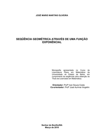 2




           JOSÉ MARIO MARTINS OLIVEIRA




SEQÜÊNCIA GEOMÉTRICA ATRAVÉS DE UMA FUNÇÃO
               EXPONÊNCIAL




                        Monografia apresentada no Curso de
                        Licenciatura Plena em Matemática da
                        Universidade do Estado da Bahia, em
                        cumprimento às exigências para obtenção do
                        Título de Licenciado em Matemática.


                        Orientador: Profº Ivan Souza Costa
                       Co-orientador: Profº José Aurimar Angelim




               Senhor do Bonfim/BA
                  Março de 2010
 