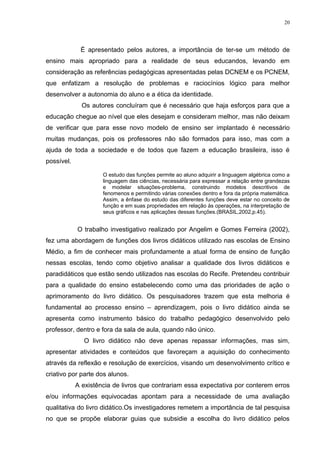20




             É apresentado pelos autores, a importância de ter-se um método de
ensino mais apropriado para a realidade de seus educandos, levando em
consideração as referências pedagógicas apresentadas pelas DCNEM e os PCNEM,
que enfatizam a resolução de problemas e raciocínios lógico para melhor
desenvolver a autonomia do aluno e a ética da identidade.
              Os autores concluíram que é necessário que haja esforços para que a
educação chegue ao nível que eles desejam e consideram melhor, mas não deixam
de verificar que para esse novo modelo de ensino ser implantado é necessário
muitas mudanças, pois os professores não são formados para isso, mas com a
ajuda de toda a sociedade e de todos que fazem a educação brasileira, isso é
possível.

                     O estudo das funções permite ao aluno adquirir a linguagem algébrica como a
                     linguagem das ciências, necessária para expressar a relação entre grandezas
                     e modelar situações-problema, construindo modelos descritivos de
                     fenomenos e permitindo várias conexões dentro e fora da própria matemática.
                     Assim, a ênfase do estudo das diferentes funções deve estar no conceito de
                     função e em suas propriedades em relação às operações, na interpretação de
                     seus gráficos e nas aplicações dessas funções.(BRASIL,2002,p.45).


            O trabalho investigativo realizado por Angelim e Gomes Ferreira (2002),
fez uma abordagem de funções dos livros didáticos utilizado nas escolas de Ensino
Médio, a fim de conhecer mais profundamente a atual forma de ensino de função
nessas escolas, tendo como objetivo analisar a qualidade dos livros didáticos e
paradidáticos que estão sendo utilizados nas escolas do Recife. Pretendeu contribuir
para a qualidade do ensino estabelecendo como uma das prioridades de ação o
aprimoramento do livro didático. Os pesquisadores trazem que esta melhoria é
fundamental ao processo ensino – aprendizagem, pois o livro didático ainda se
apresenta como instrumento básico do trabalho pedagógico desenvolvido pelo
professor, dentro e fora da sala de aula, quando não único.
               O livro didático não deve apenas repassar informações, mas sim,
apresentar atividades e conteúdos que favoreçam a aquisição do conhecimento
através da reflexão e resolução de exercícios, visando um desenvolvimento crítico e
criativo por parte dos alunos.
            A existência de livros que contrariam essa expectativa por conterem erros
e/ou informações equivocadas apontam para a necessidade de uma avaliação
qualitativa do livro didático.Os investigadores remetem a importância de tal pesquisa
no que se propõe elaborar guias que subsidie a escolha do livro didático pelos
 